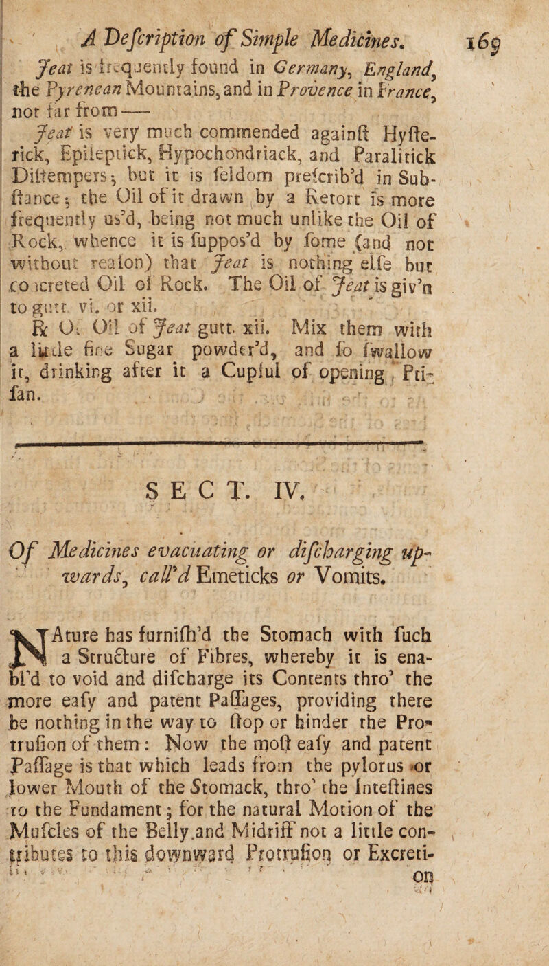 Jeat is frequently found in Germany, England\ the Pyrenean Mountains, and in Provence in Prance, not tar from—- Jeat is very much commended againft Hyfte- rick, Epileptick, Hypochondriack, and Paralitick Ditiempers*, but it is feldom preferib’d in Sub- fiance*, the Oil of it drawn by a Retort is more frequently us’d, being not much unlike the Oil of Rock, whence it is fuppos’d by fome {and not without reuion) that Jeat is nothing elfe but co icreted Oil oi Rock. The Oil of j^tfisgiVn to gnu vi. or xii. Be Of Oil of Jeat gutt. xii. Mix them with a little fine Sugar powder’d, and fo (wallow it, drinking after it a Cuplui pf opening Pci- fan. . r.. , V SECT. IV, Of Medicines evacuating or difcloarging up- wards, call'd Emeticks or Vomits. Ature has furnifh’d the Stomach with fuch a Structure of Fibres, whereby it is ena¬ bl'd to void and difeharge its Contents thro’ the more eafy and patent Paffages, providing there be nothing in the way to fiop or binder the Pro* trufion of them : Now the mofi ealy and patent Paffage is that which leads from the pylorus or lower Mouth of the Stomack, thro1 the Inteftines to the Fundament; for the natural Motion of the Mufcles of the Belly.and Midriff not a little con-