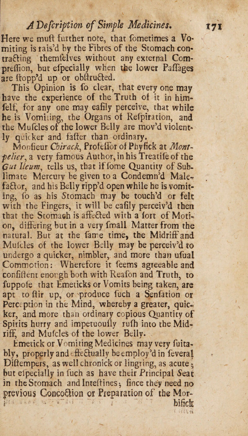 Here we muft further note, that fometimes a Vo- >( miting is rais’d by the Fibres of the Stomach con- trailing themfelves without any external Com- preffion, but efpecially when the lower PafTages are ftopp’d up or obftrufted. This Opinion is fo clear, that every one may have the experience of the Truth of it in him* felt, for any one may eafily perceive, that while he is Vomiting, the Organs ot Refpiration, and the Mufcles of the lower Belly are mov’d violent¬ ly quicker and fatter than ordinary. Monfieur Chirack, Profeffor ot Phyfick at Mont¬ pelier, a very famous Author, in his Treatife of the Gut Ileum, tells us, that iffome Quantity of Sub¬ limate Mercury be given to a Condemn’d Male** faitor, and his Belly ripp’d open while he is vomit¬ ing, io as his Stomach may be touch’d or felt with the Fingers, it will be eafily perceiv’d then that the Stomach is affcQed with a tort of Moti¬ on, differing but in a very fmall Matter from the natural. But at the fame time, the Midriff and Mulcles of the lower Belly may be perceiv’d to undergo a quicker, nimbler, and more than ufuai Commotion: Wherefore it feems agreeable and confident enough both with Reafon and Truth, to fuppofe that Emeticks or Vomits being taken, are apt to ftir up, or produce fuch a Senfation or Perception in the Mind, whereby a greater, quic~ ker, and more than ordinary copious Quantity of Spirits hurry and impetuoufly rufh into the Mid¬ riff, and Mufcles of the lower Belly. Emetick or Vomiting Medicines may very fuita- bly, properly and' ffeitually be employ’d in feveraf Diftempers, aswellchronickorlingring,as acute; but especially in fuch as have their Principal Seat in the Stomach andlnteffines-, fince they need no previous Concoilion or Preparation of the Mor- i;: ■ ‘ #'* bificfc