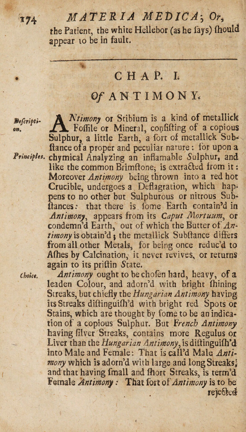 *74 the Patient, the white Hellebor (as he lays) fhould appear 10 be in fault. CHAP. L Of ANTIMON Y* Befiripti- A ^tmony °r Stibium is a kind of tnetallick on. jLx. Foflile or Mineral, confifting of a copious Sulphur, a little Earth, a fort of metallick Sub* fiance ofa proper and peculiar nature: for upon a Principles, chymical Analyzing an inflamable Sulphur, and like the common Brimftone; is extracted from it: Moreover Antimony being thrown into a red hot Crucible, undergoes a Deflagration, which hap¬ pens to no other but Sulphurous or nitrous Sub* fiances: that there is fbme Earth contain’d in Antimony, appears from its Caput Mortuum, or condemn’d Earth, out of which the Butter of An- tirnony is obtain’d $ the metallick Subftance differs from all other Metals, for being once reduc’d to Afhes by Calcination, it never revives, or returns again to its prifiin State. choice. Antimony ought to be chofen hard, heavy, ofa leaden Colour, and adorn’d with bright (hining Streaks, but chiefly the Hungarian Antimony having its Streaks diftinguifh’d with bright red Spots or Stains, which are thought by fome to be an indica¬ tion of a copious Sulphur. But French Antimony having filver Streaks, contains more Regulus or Liver than the Hungarian Antimony, is diftinguifh’d into Male and Female: That is call’d Male Anti- mony which is adorn’d with large and long Streaks] and that having fmall and ffiort Streaks, is term’d Female Antimony: That fort of Antimony is to be