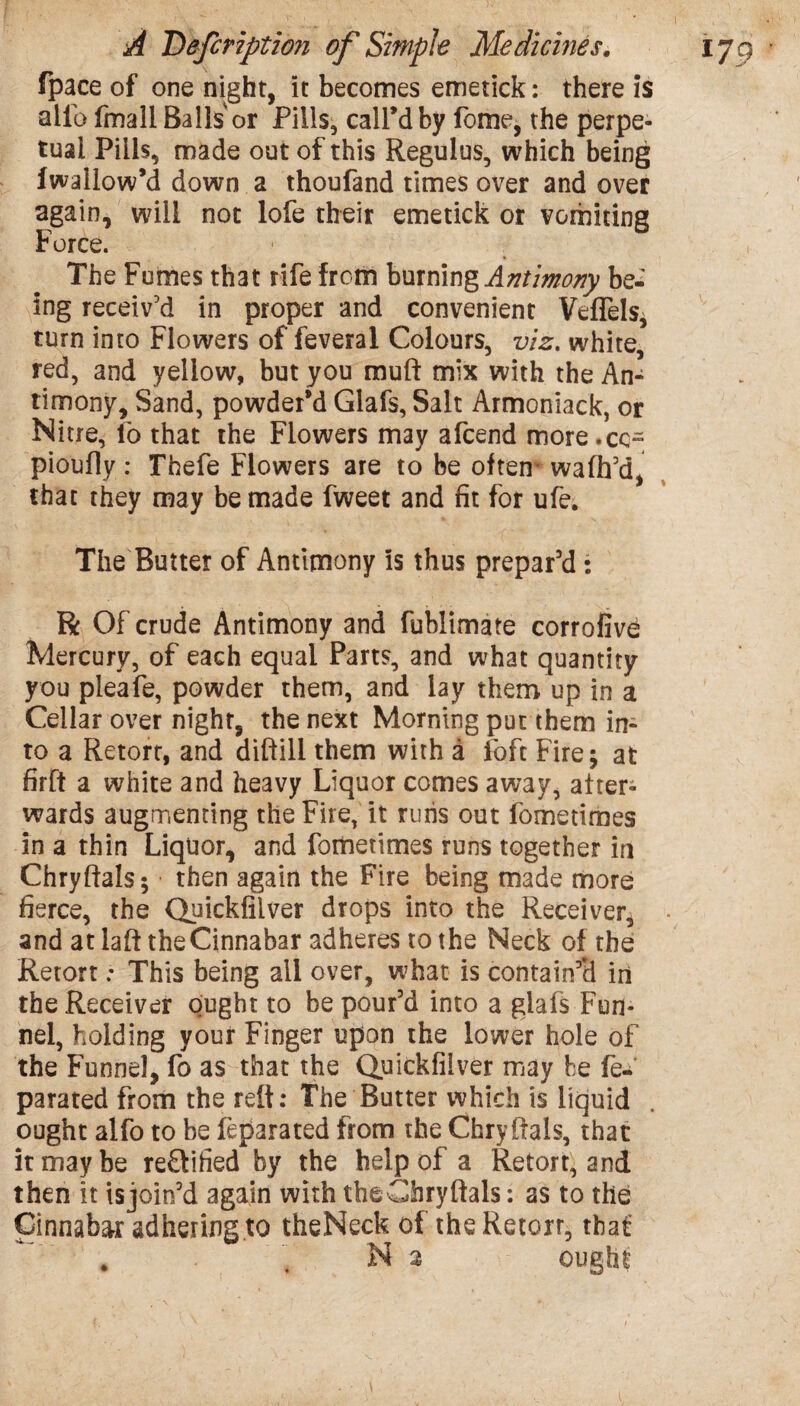 fpace of one night, it becomes emetick: there is alio fmali Balls or Pills, call’d by fome, the perpe¬ tual Pills, made out of this Regulus, which being fwallow’d down a thoufand times over and over again, will not lofe their emetick or vomiting Force. The Fumes that rife from burning Antimony be¬ ing receiv’d in proper and convenient Veflels, turn into Flowers of feveral Colours, viz. white, red, and yellow, but you muft mix with the An¬ timony, Sand, powder’d Glafs, Salt Armoniack, or Nitre, lo that the Flowers may afeend more.ee- pioufly: Thefe Flowers are to be often wafh’d, that they may be made fweet and fit for ufe. The Butter of Antimony is thus prepar’d : R Of crude Antimony and fublimate corrofive Mercury, of each equal Parts, and what quantity you pleafe, powder them, and lay them up in a Cellar over night, the next Morning put them in¬ to a Retort, and diftill them with a loft Fire; at firft a white and heavy Liquor comes away, alters wards augmenting the Fire, it runs out fometimes in a thin Liquor, and fometimes runs together in Chryftals; then again the Fire being made more fierce, the Quickfilver drops into the Receiver, and at laft the Cinnabar adheres to the Neck of the Retort: This being all over, what is contain’d in the Receiver ought to be pour’d into a glafs Fun¬ nel, holding your Finger upon the lower hole of the Funnel, fo as that the Quickfilver may be fe- parated from the reft: The Butter which is liquid ought alfo to be feparated from the Chryftals, that it may be re£tified by the help of a Retort, and then it isjoin’d again with theChryftals: as to the Cinnabar adhering to theNeck of the Retort, that