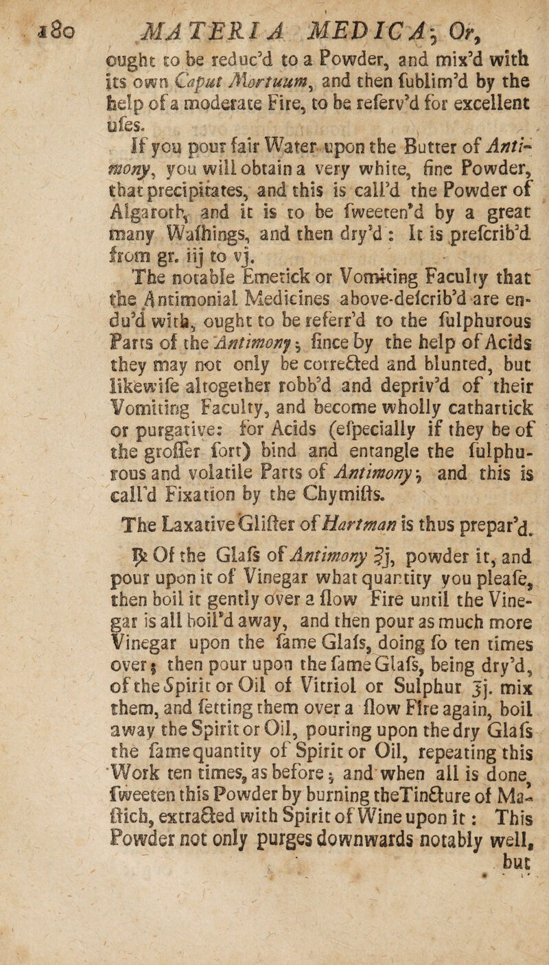 ought to be reduc'd to a Powder, and mix’d with its own Caput Mortuum, and then fubiim’d by the help of a moderate Fire, to be referv'd for excellent ofes. If you pour fair Water upon the Butter of Anti¬ mony, you will obtain a very white, fine Powder, that precipitates, and this is call'd the Powder of Alga rot h, and it is 10 be fweeten*d by a great many Walkings, and then dryd : It is prefcrib'd from gr. iij to vj. The notable Emetick or Vomking Faculty that the ^ndmonial Medicines above*delcrib5d are en¬ du'd with, ought to be referred to the fulphurous Parts of the Antimony $ fince by the help of Acids they may not only be correQed and blunted, but likewtfe altogether robb'd and depriv'd of their Vomiting Faculty, and become wholly cathartick or purgative: for Acids (efpecially if they be of the grofFer fort) bind and entangle the fulphu- rousaod volatile Parts of Antimony •, and this is call’d Fixation by the Chymifts. The Laxative Glitter of Hartman is thus prepar'd. 1£ Of the Glafs of Antimony Jj, powder it, and pour upon it of Vinegar what quantity you pleafe, then boil it gently over a flow Fire until the Vine¬ gar is all boilsd away, and then pour as much more Vinegar upon the fame Glafs, doing fo ten times over | then pour upon the fame Glafs, being dry'd, of the Spirit or Oil of Vitriol or Sulphur Jj. mix them, and fetting them over a flow Fire again, boil away the Spirit or Oil, pouring upon the dry Glafs the famequantity of Spirit or Oil, repeating this Work ten times,, as before $ and when ail is done fweeten this Powder by burning tbeTin&ure of Ma¬ ffick, extraQed with Spirit of Wine upon it: This Powder not only purges downwards notably well.