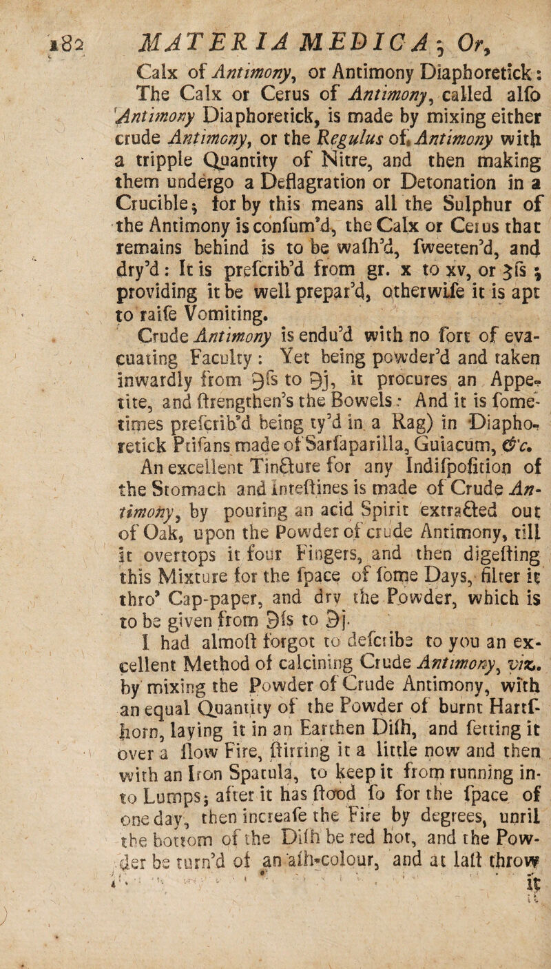 Calx of Antimony, or Antimony Diaphoretick: The Calx or Cerus of Antimony, called alfo Antimony Diaphoretick, is made by mixing either crude Antimony, or the Regulus of Antimony with a tripple Quantity of Nitre, and then making them undergo a Deflagration or Detonation in a Crucible* tor by this means air the Sulphur of the Antimony isconfurifd, the Calx or Ceius that remains behind is to be waffl'd, fweeten'd, and dry'd: It is prefcrih’d from gr. x to xv, or Jfs \ providing it be well prepar'd, otherwise it is apt to raife Vomiting. Crude Antimony is endu'd with no fort of eva¬ cuating Faculty : Yet being powder'd and taken inwardly from 9fs to 9j, it procures an Appe¬ tite, and ftrengthen's the Bowels; And it is fome- tifpes pr-efcribM being ty'd in a Rag) in Diapho¬ retick Ptifans made of Sarfaparilla, Guiacum, &c. An excellent TinQure for any Indifpofition of the Stomach and Inteftines is made of Crude An¬ timony, by pouring an acid Spirit extracted out of Oak, upon the Powder of crude Antimony, till it overtops it four Fingers, and then digefling this Mixture for the fpace of fome Days, filter it thro’ Cap-paper, and dry the Powder, which is to be given from 91s to 9 j. I had almoft forgot to defaibe to you an ex¬ cellent Method of calcining Crude Antimony, viz*. by mixing the Powder of Crude Antimony, with an equal Quantity of the Powder of burnt Hartf- fiorn, laying it in an Earthen Dilh, and fetting it •\ over a flow Fire, (Turing it a little now and then with an Iron Spatula, to keep it from running in¬ to Lumps; after it has flood fo for the fpace of one day, then increafe the Fire by degrees, unrii the bottom of the Diih be red hot, and the Pow¬ der be turn'd of an aih*colour, and at lalt throw \v'' ' • ' v - '; v it