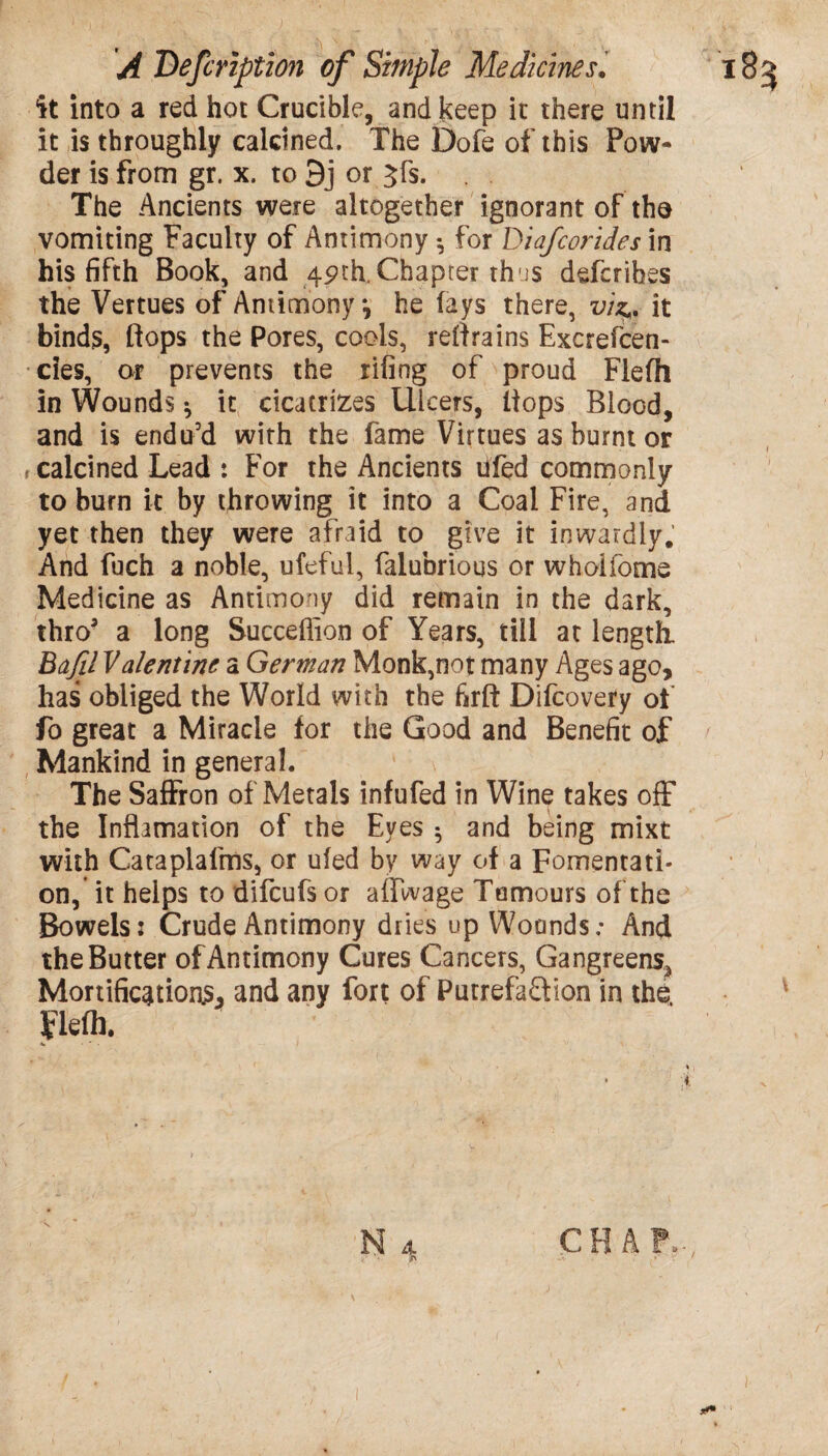 it into a red hot Crucible, and keep it there until it is throughly calcined. The Dofe of this Pow¬ der is from gr. x. to 9j or Jfs. The Ancients were altogether ignorant of the vomiting Faculty of Antimony •, for Diafcorides in his fifth Book, and 49th. Chapter thus defcrihes the Vertues of Antimony •, he fays there, viz,, it binds, flops the Pores, cools, retrains Excrefcen- cies, or prevents the rifing of proud Flefh in Wounds •, it cicatrizes Ulcers, (tops Blood, and is endu’d with the fame Virtues as burnt or r calcined Lead : For the Ancients ufed commonly to burn it by throwing it into a Coal Fire, and yet then they were afraid to give it inwardly. And fuch a noble, ufeful, falubrious or wholfome Medicine as Antimony did remain in the dark, thro3 a long Succefiion of Years, till at length. Bafil Valentine a German Monk,not many Ages ago, has obliged the World with the firft Difcovery of fo great a Miracle for the Good and Benefit of Mankind in general. The Saffron of Metals infufed in Wine takes off the Inflamation of the Eyes ^ and being mixt with Cataplafms, or ufed by way of a Fomentati¬ on, it helps to difcufs or affwage Tumours of the Bowels: Crude Antimony dries up Wounds; And the Butter of Antimony Cures Cancers, Gangreens^ Mortifications, and any fort of Putrefa&ion in the. Flefh.