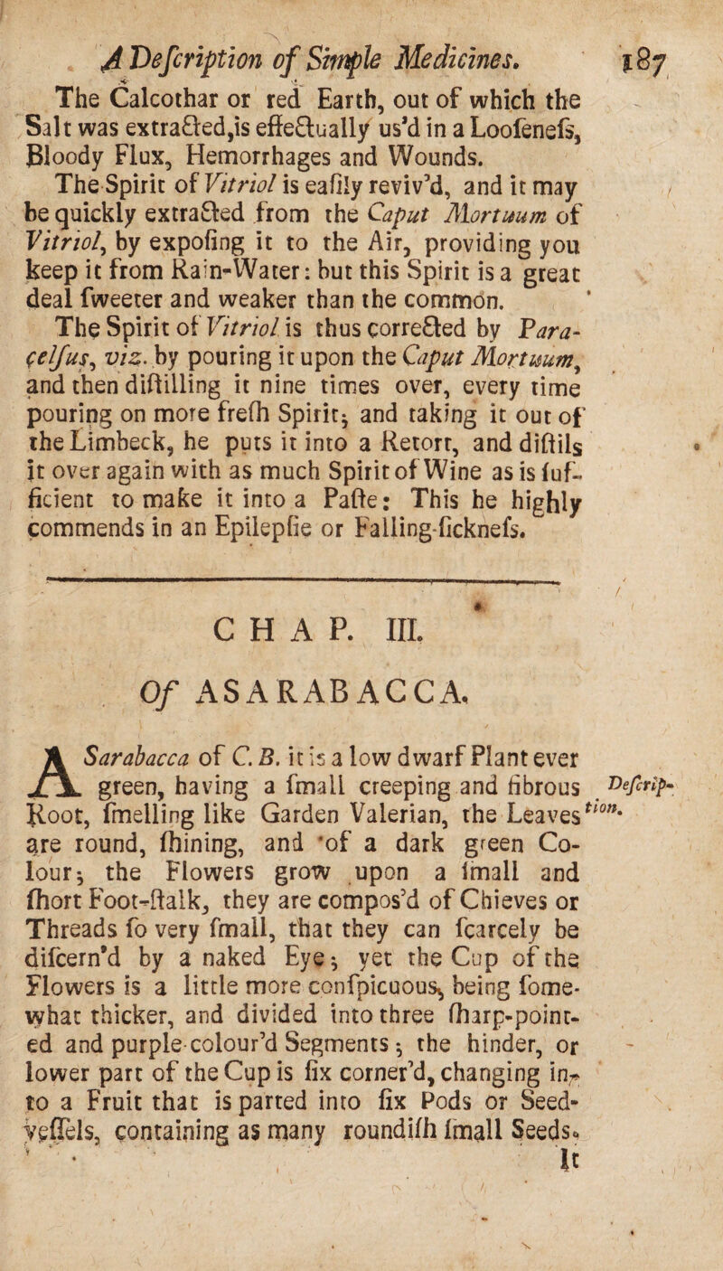 The Calcothar or red Earth, out of which the Salt was extracted,is effectually us’d in a Loofenefs, Bloody Flux, Hemorrhages and Wounds. The Spirit of Vitriol is eafily reviv’d, and it may be quickly extracted from the Caput Alortuum of Vitriol, by expofing it to the Air, providing you keep it from Rain-Water: but this Spirit is a great deal fweeter and weaker than the common. The Spirit ot Vitriol is thus corre£ted by Para- Self us, viz. by pouring it upon the Caput Mortuum, and then diftilling it nine times over, every time pouring on more frefh Spirit* and taking it out of the Limbeck, he puts it into a Retort, and diftils it over again with as much Spirit of Wine as is fuf- ficient to make it into a Pafte: This he highly commends in an Epilepfie or Falling-ficknefs. CHAP. III. Of AS ARAB ACCA, ASarabacca of C. B. it is a low dwarf Plant ever green, having a fmaU creeping and fibrous Root, fmelling like Garden Valerian, the LeavesUon% are round, fhining, and of a dark green Co¬ lour* the Flowers grow upon a Imali and fhort Foot-ftalk, they are compos’d of Chieves or Threads fo very fmaii, that they can fcarcely be difcern’d by a naked Eye* yet the Cup of the Flowers is a little more confpicuous^ being fome* what thicker, and divided into three fharp-poinr- ed and purple colour’d Segments * the hinder, or lower part of the Cup is fix corner’d, changing in~ to a Fruit that is parted into fix Pods or Seed- Vsffels, containing as many roundilh Imali Seeds. U