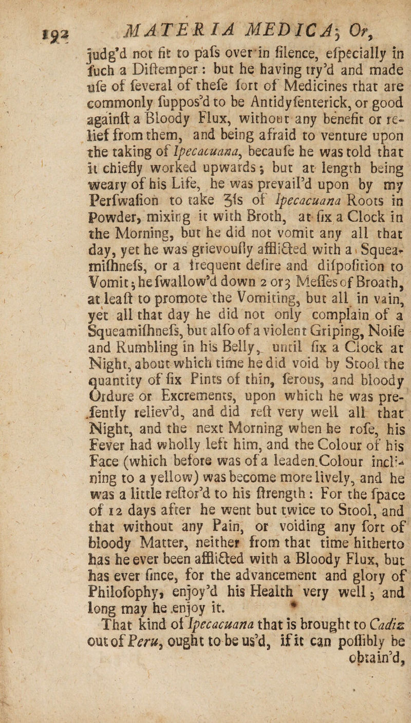 judg’d not fit to pafs over in filence, efpecially in fuch a Diftemper: but he having try’d and made ufe of feveral of thefe fort of Medicines that are commonly fuppos'd to be Antidyfenterick, or good againft a Bloody Flux, without any benefit or re¬ lief from them, and being afraid to venture upon the taking of Ipecacuana, becaufe he was told that it chiefly worked upwards *, but at length being weary of his Life, he was prevailed upon by my Perfwafion to take 5is of Ipecacuana Roots in Powder, mixing it with Broth, at fix a Clock in the Morning, but he did not vomit any all that day, yet he was grievoufly afflifted with a Squea* mifhnefs, or a frequent defire and difpofition to Vomit $ hefwallow'd down 2or3 Meffesof Broath, at leaft to promote the Vomiting, but all in vain, yet ail that day he did not only complain of a Squeamifhoefs, but aifo of a violent Griping, Noife and Rumbling in his Belly,. until fix a Clock at Night, about which time he did void by Stool the quantity of fix Pints of thin, ferous, and bloody Ordure, or Excrements, upon which he was pre¬ sently reliev'd, and did reft very well all that Night, and the next Morning when he rofe, his Fever had wholly left him, and the Colour of his Face (which before was of a leaden.Coiour inch- Ding to a yellow) was become more lively, and he was a little reftor’d to his ftrength: For the fpace of 12 days after he went but twice to Stool, and that without any Pain, or voiding any fort of bloody Matter, neither from that time hitherto has he ever been affliQed with a Bloody Flux, but has ever fince, for the advancement and glory of Philofophy, enjoy'd his Health very well ^ and long may he .enjoy it. * That kind oi Ipecacuana that is brought to Cadiz outofPmq ought to be us’d, if it can poflibly be obtain'd.