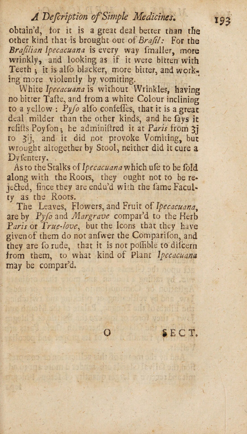 obtain'd, tor it is a great deal better than the other kind that is brought out of Brajil: For the Brafilian lpecacuana is every way fmalier, more wrinkly, and looking as if it were bitten with Teeth *, it is alfo blacker, more bitter, and work* ing more violently by vomiting. White lpecacuana is without Wrinkles, having no bitter Tafte, and from a white Colour inclining to a yellow : Pyfo alfo confefTes, that it is a great deal milder than the other kinds, and he fays it refills Poyfon-, he adminiftred it at Vans from to Jij, and it did pot provoke Vomiting, but wrought altogether by Stool, neither did it cure a Dvfentery. As to the Stalks of Ipecacuana which ufe to be fold along with the Roots, they ought not to be re* jcdted, fince they are endu’d with the fame Facul* ty as the Roots. The Leaves, Flowers, and Fruit of Ipecacuana, are by Pyfo and Margrave compar’d to the Herb Paris or True-love, but the Icons that they have given of them do not anfwer the Comparifon, and they are fo rude, that it is not pofiible to dilcern from them, to what kind of Plant Ipecacuana may be compar’d. O i E C T* y