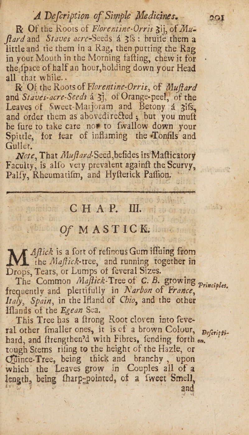 ft; Of the Roots of Flore mine‘Orris Jij, of Mu- ftard and Staves acre-Seeds d $fs: bruile them a little and tie them in a Rag, then putting the Rag in your Mouth in the Morning falling, chew it for • thejpace of half an hour,holding down your Head all that while.. ft Of the Roots of Florentine-Orris, of Muftard and Staves-acre-Seeds a Jj, of Orange-peel, of the Leaves of Sweet-Marjoram and Betony & Jifs, and order them as abovedirefled * but you mult be fure to take care no* to fwallow down your Spittle, for fear of inflaming the *Tonfils and Culler. Note, That Muftard-8eed,befides its Mafticatory Faculty, is alfo very prevalent againft the Scurvy, Palfy, Rheumatifm, and Hyfterick Palfion. ■ ..... ..-.. ..—1 ■ CHAP. III. Of M ASTICE MAJlick is a fort of refinousGum iffuing from the Majlick-tree, and running together in Drops, Tears, or Lumps of feveral Sizes. The Common Majlick-Tree of C. B. growing . , frequently and plertifuily in Narbon of France, Italy, Spain, in the Hand of Cbio, and the other Iflands of the Egean Sea. This Tree has a ftrong Root cloven into feve¬ ral other fmaller ones, it is of a brown Colour, hard, and firengthenM with Fibres, fending forth ow. tough Stems riling to the height of the Hazle, or (Juince-Tree, being thick and branchy , upon which the Leaves grow in Couples all of a Sength3 being (harp-pointed* of a fweet Smell, and i