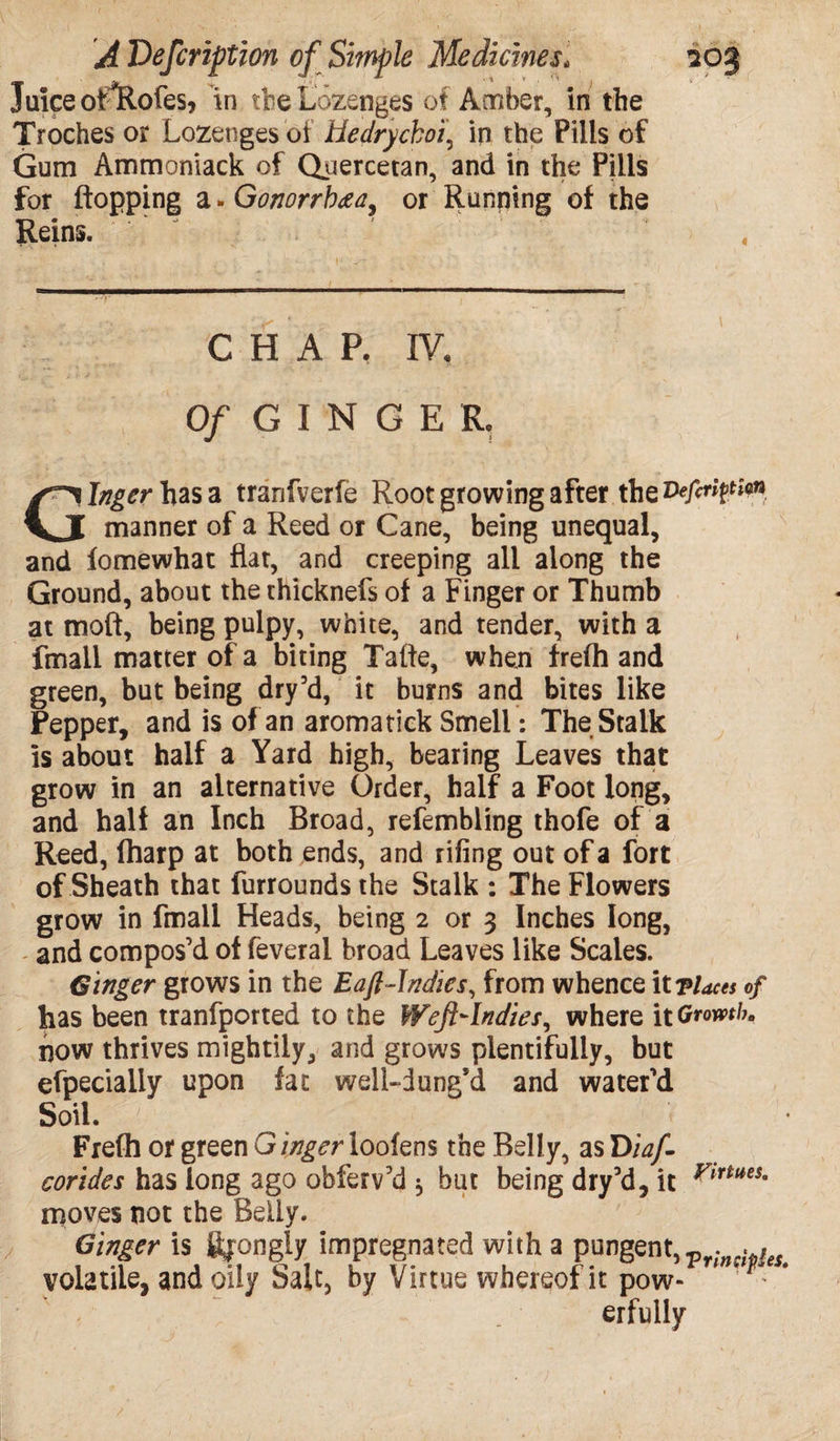 Juice otllofes, in the Lozenges of Amber, in the Troches or Lozenges of Hedrycboi, in the Pills of Gum Ammoniack of Quercetan, and in the Pills for flopping a *Gonorrh<zay or Running of the Reins. C H A P. IV, Of G I N G E R. Ginger has a tranfverfe Root growing after the Veftrtytiin manner of a Reed or Cane, being unequal, and fomewhat flat, and creeping all along the Ground, about the thicknefs of a Finger or Thumb at tnoft, being pulpy, white, and tender, with a fmall matter of a biting Tafte, when frefh and green, but being dry’d, it burns and bites like Pepper, and is of an aromatick Smell: The Stalk is about half a Yard high, bearing Leaves that grow in an alternative Order, half a Foot long, and half an Inch Broad, refembling thofe of a Reed, (harp at both ends, and riling out of a fort of Sheath that furrounds the Stalk : The Flowers grow in fmall Heads, being 2 or 3 Inches long, and compos’d of feveral broad Leaves like Scales. Ginger grows in the Eaft-Indies, from whence it -places of has been tranfported to the Weft-Indies, where \t Growth. now thrives mightily, and grows plentifully, but efpecially upon fat well-dung’d and water’d Soil. p Frefh or green Ginger loofens the Belly, as T>iaJI corides has long ago obferv’d * but being dry’d, it moves not the Belly. volatile, and oily Salt, by Virtue whereof it pow- - * erfully Virtues,