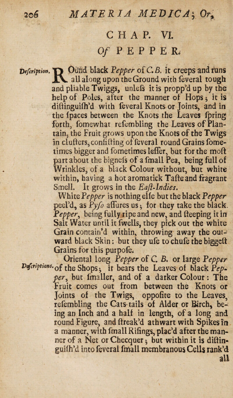 C H A R VL Of PEPPER, Defcripthn. T\ OuM black Pepper of C. B. it creeps and runs all along upon the Ground with feveral tough and pliable Twiggs, unlefs it is propp'd up by the help of Poles, after the manner of Hops * it is diftinguifh’d with feveral Knots or Joints, and in the fpaces between the Knots the Leaves fpring forth, fomewhat refembling the Leaves of Plan- ; tain, the Fruit grows upon the Knots of the Twigs in ciufters, confiding of feveral round Grains fome- times bigger and fometimes leffer, but for the mod part about thebignefs of a fmall Pea, being full of Wrinkles, of a black Colour without, but white within, having a hot aromatick Tafteand fragrant Smell. It grows in the Eaft-lndies. White Pepper is nothing eife but the black Pepper peel’d, as Pyfo allures us * for they take the black. Pepper, being fully ripe and new, and deeping it in Salt Water until it fweils, they pick out the white Grain contain’d within, throwing away the out¬ ward black Skin: but they ufe to chufe the biggeft Grains for this purpofe. Oriental long Pepper of C. B. or large Pepper V<fcr?ptions.0£ tjIe shops * it bears the Leaves of black Pep- per, but fmaller, and of a darker Colour : The Fruit comes out from between the Knots or Joints of the Twigs, oppofite to the Leaves, refembling the Cats* tails of Alder or Birch, be¬ ing an Inch and a half in length, of a long and round Figure, andftreak’d athwart with Spikes in. a manner, with fmall Rifings, plac’d after the man¬ ner of a Net or Checquer», but within it is diftin- guiih’d into feveral fmall membranous Cells rank’d all