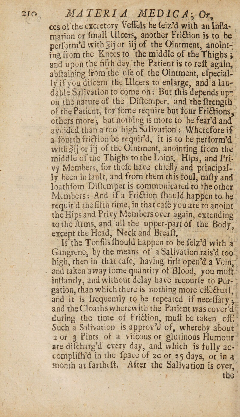 \ ces of the excretory Veffels be leiz’d with an Infla* mation or fmail Ulcers, another Fri&ion is to be perform’d with Jij or iij of the Ointment, anoint¬ ing from the Knees to the middle of the Thighs \ and upon the fifth day the Patient is to reft again, ahftainlng from the ufe of the Ointment, efpecial- ly if you diicern the Uiceis to enlarge, and a lau¬ dable Salivation to come on: But this depends up¬ on the nature of the Diftemper, and the ftrength of the Patient, for feme require but four Frictions, others more $ but nothing is more to be fear’d and avoided than a too high Salivation: Wherefore if a fourth frifffon be requir'd, it is to be perform’d withjij or iij of the Ointment, anointing from the middle of the Thighs to the Loins, Hips, and Pri¬ vy Members, for thefe have chiefly and principal¬ ly been in fault, and from them this foul, nafty and loathfom Diftemper is communicated to the other Members: And if a Fri£tion Oiculd happen to be requir'd the fifth time, in that cafe you are to anoint the Hips and Privy Members over again, extending to the Arms, and all the upper-part of the Body, except the Head, Neck and Breaft. If the Tonfilsfhould happen to be feiz’d with a Gangrene, by the means of a Salivation rais'd too high, then in that cafe, having firft open'd a Vein, and taken away lb me quantity of Blood, you muff inftantly, and without delay have recourfe to Pur¬ gation, than which there is nothing more effeQu'al, and it is frequently to be repeated if neceflaryy and the Cioaths wherewith the Patient was cover'd during the time of FriSHon, muft be taken off. Such a Salivation is approv’d of, whereby about 2 or 3 Pints of a vilcous or glutinous Humour ire discharg’d every day, and which is fully ac¬ compli ih'd in the fpace of 2G or 25 days, or in a month at farfhtft. After the Salivation is over, the