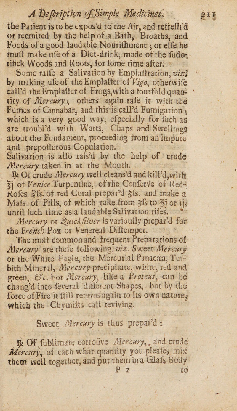 the Patient is to be expos'd to the Air, and refreflfd or recruited by the help of a Bath, Broaths, and Foods of a good laudable Nourifliment • or eife he mult make ufe ot a Diet-drink, made of the fudo: rifick Woods and Roots, for fome time after; Some raife a Salivation by Emplaftration, viz] by miking ufe of theEmplafter of Vigo, otherwife call’d the Emplafter of Frogs,with a fourfold quan¬ tity of Mercury *, others again rafe it with the Fumes of Cinnabar, and this is call’d Fumigation * which is a very good way, efpecially for fuch as are troubl’d with Warts, Chaps and Swellings about the Fundament, proceeding from an impure and prepoiderous Copulation. Salivation is alfo rais’d by the help of crude Mercury taken in at the Mouth. Ot crude Mercury well cleans’d and kill’d3witfi of Venice Turpentine, of rhe Conferve of Red- Kofes §f$. of red Coral prepar’d $fs. and make a Mafs of Pills, of which take from ^fs to 5j or ij^ until fuch time as a laudable Salivation rifes. Mercury or ^uickfilver is varioufly prepar’d for the French Pox or Venereal Diftemper. The molt common and frequent Preparations of Mercury are thefe following,^. Sweet Mercury or the White Eagle, the Mercurial Panacea, Tm~ bith Mineral, Mercury precipitate, white, red and green, 0V. For Mercury, like a Proteus, can be chang’d into feverai different Shapes, but by thd force of Fire it itiii remo ..again to its own oaturej which the Chymiifa call reviving. Sweet Mercury is thus prepar'd; Vy Of fublimate corrofive Mercury, , and crude’ Mercury, of each what quantity you pleale, mix them well together, and put them in a Glafs Body P 2 to