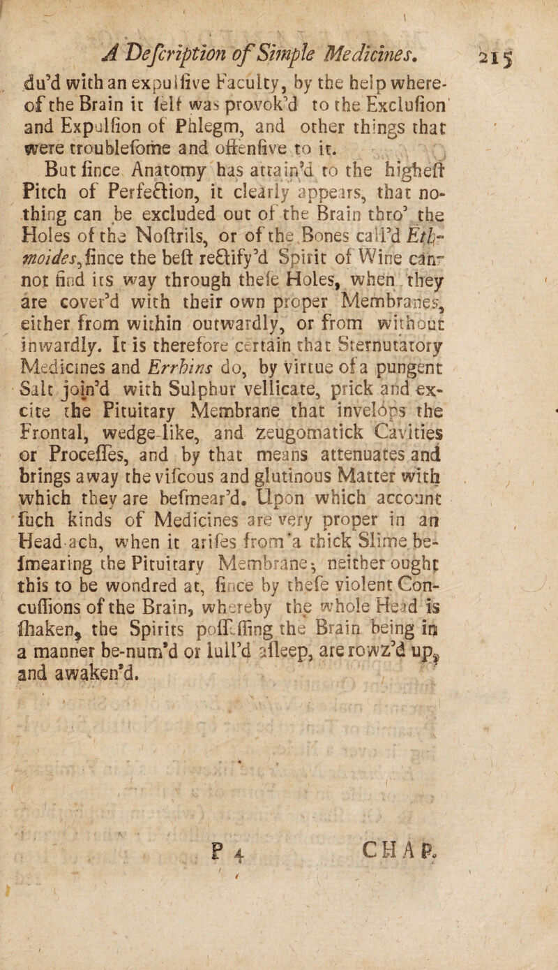 du’d with an expuiiive Faculty, by the help where¬ of the Brain it fell was provok'd to the Exclusion and Expulfion ot Phlegm, and other things that were troublefome and oftenfive to ir. But fince Anatomy has attain’d to the highelt Pitch of Perfection, it dearly appears, that no¬ thing can be excluded out of the Brain thro’ the Holes of the Moftriis, or of the Bones call’d Etp? midesfmce the belt reftify’d Spirit of Wine can- not find its way through thele Holes, when they are cover’d with their own proper Membranes, either from within outwardly, or from without inwardly. It is therefore catain that Sternutatory Medicines and Errhins do, by virtue of a pungent Salt jom’d with Sulphur vellicate, prick and ex¬ cite the Pituitary Membrane that inveldps the Frontal, wedge-like, and zeugomatick Cavities or Procefles, and by that means attenuates and brings away the vifcous and glutinous Matter with which they are befmear’d. Upon which account fuch kinds of Medicines are very proper in an Head ach, when it arifes from’a chick Slime be- fmearing the Pituitary Membrane-, neither ought this to be wondred at, fince by thefe violent Con- cuffions of the Brain, whereby the whole Head is fhaken* the Spirits pofr fling the Brain being in a manner be-nuor/d or lull’d alleep, arerowz’d up¥ and awaken’d. A. $ C H A P*