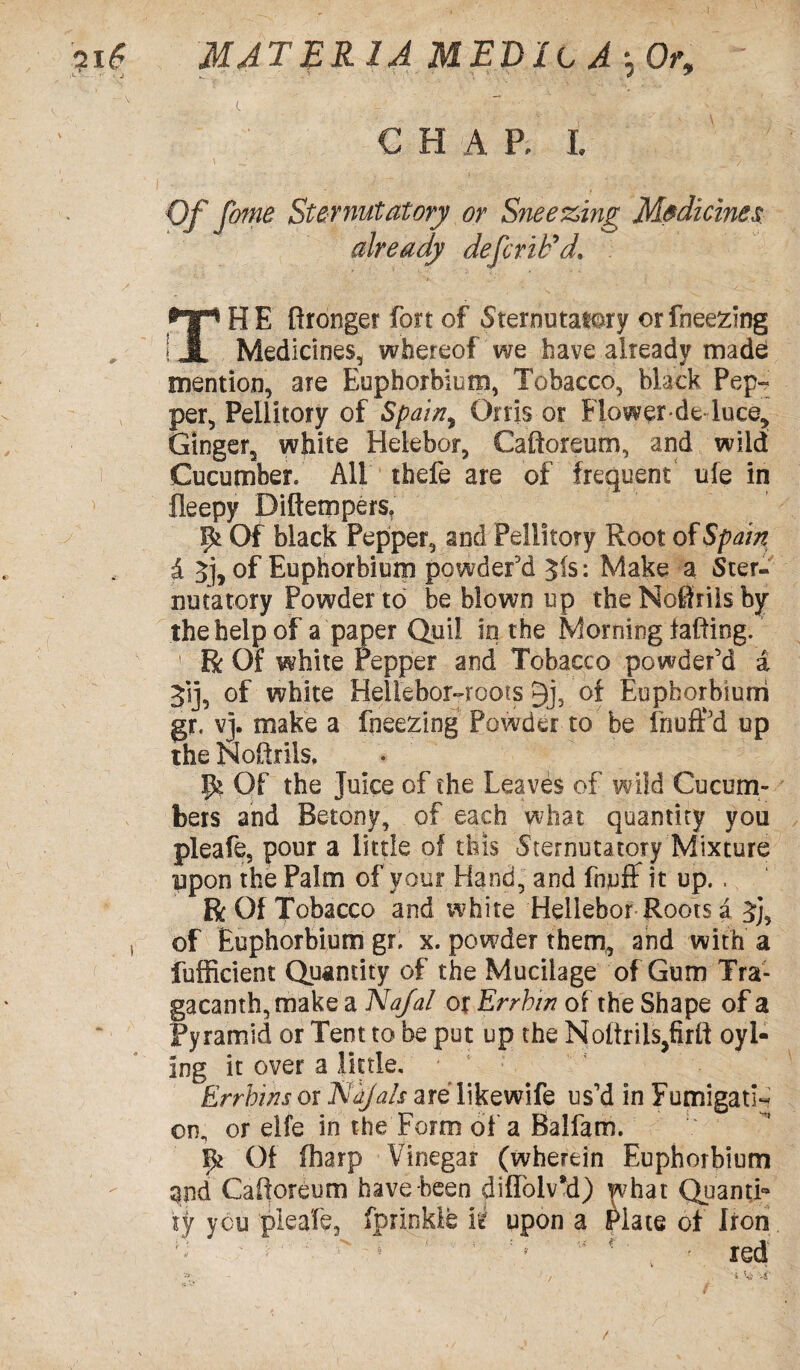 L ' .. | | ' ^ l ',V. , ' \ CHAP, l Of fome Sternutatory or Sneezing Medicines already defer if* d1 THE ftronger fort of Sternutatory orfneezing Medicines, whereof we have already made mention, are Euphorbium, Tobacco, black Pep- per, Peliitory of Spain, Orris or Flower-de-luce^ Ginger, white Helebor, Caftoreum, and wild Cucumber* All thefe are of frequent ufe in fleepy Difiempers, pi Of black Pepper, and Peliitory Root of Spain £ 3], of Euphorbium powder'd 3is: Make a Ster¬ nutatory Powder to be blown up the Nothils by the help of a paper Quil in the Morning tabling. Be Of white Pepper and Tobacco powder'd a 3‘sj, of white HelLebor-roots 3j, of Euphorbium gr. vj. make a fneezing Powder to be fnufPd up the NoRrils. 9? Of the Juice of the Leaves of wild Cucum¬ bers and Betony, of each what quantity you pleafe, pour a little of this Sternutatory Mixture upon the Palm of your Hand, and fnjuff it up. , Be Of Tobacco and white Hellebor Roots a 3j, , of Euphorbium gr. x. powder them, and with a Sufficient Quantity of the Mucilage of Gum Tra- gacanth, make a Nafal or Errhin of the Shape of a Pyramid or Tent to be put up the Noltriis^firtt oyl- ing it over a little, Errhins or 1Sio/als are likewife us’d in Fumigati¬ on, or elfe in the Form of a Balfam. 9* Of (harp Vinegar (wherein Euphorbium and Caftoreum have been diffolvM) what Quanti¬ ty you pleafe, fprinkle ii upon a Plate of Iron. /