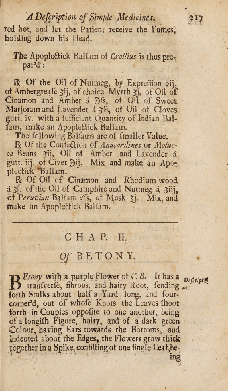 red hot, and let the Patient receive the Furies* holding down his Head. s : The ApopleGick Balfam of Croll'm is thus pre¬ par’d : ' . . R Of the Oil of Nutmeg, by Exprefiion ?ij, of Ambergreafe Jij, of choice Myrrh Jj, of Oil of Cinamon and Amber a 9fs, of Oil of Sweet Marjoram and Lavender a 3fs, of Oil of Cloves gutt. iv. with a fufficient Quantity of Indian Bal- fam, make an ApopleGick Balfam. The following Balfams are of fmaller Value. R Of the ConfeGion of Anacardines or Moluc- ca Beans Jij, Oil of Amber and Lavender i gutt. iij. ot Civet 3ij. Mix and make an Apo- pleGick ‘Balfam. R Of Oil of Cinamon and Rhodium wood a 3[, of the Oil of Camphireand Nutmeg d Jiij, of Peruvian Balfam ^fs, of Musk 3j. Mix, and make an ApopleGick Balfam. CHAP. IL Of B ETON Y. BEtony with a purple Flower pf C. B. It has a tranfverfe, fibrous, and hairy Root, fending forth Stalks about half a Yard long, and four- corner’d, out of whofe Knots the Leaves (hoot forth in Couples oppofite to one another, being of a longifh Figure, hairy, and of a dark green Colour, having Ears towards the Bottoms, and indented about the Edges, the Flowers grow thick together in a Spikeaconfiffingof one Angle Leaf,be- !ng