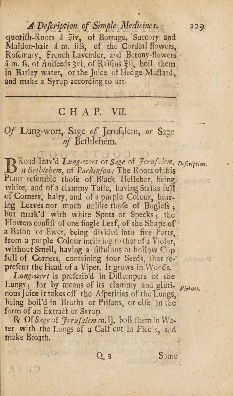 quorifb-Roots a §iv, of Borrage, ‘Succory and maiden-hair a m. ills, of the Cordial flowers, Rofemary, French Lavender, and Betonv-flowers £ m. fs. of Anifeeds ^vi, of RaifinS fij, boil them in Barley-water,, or the Juice of Hedge-Muffard, and make a Syrup according to art- CHAP. VII. Of Lung-wort, Sage of Jerufalem, or Sage of Bethlehem. #**' V * \ • ^ • ' ' T i ‘ ' V \ \ 0 i s • K \ J x BRoad-leav’d Lung-wort or 5^^ of JerufaJem, Defcription. or Bethlehem, of Parkinfon: The Roots of this Plant referable thofe of Black Hellebor, being white, and of a clammy Taffe, having Stalks full of Corners, hairy, and of a purple Colour, bear¬ ing Leaves not much unlike thofe of Buglefs 5 but mark’d with white Spots or Specks ^ the Flowers confifi of one (ingle Leaf, of the Shape of a Baton or Ewer, being divided into five Pans, from a purple Colour inclining tothatof'a Violet, without Smell, having a filfulous or hollow Cup full of Corners, containing four Seeds, that re- prefent the Head of a Viper. It grows in Woods. Lung-wort is prefcrib’d in Diftempers of the Lungs ^ for by means of its clammy and gluti- Vlriiin nousjuice it takes off the Afperides of the Lungs, being boil’d in Broths or Prifans, or elle in the form of an Extra?! or Syrup, R Of Sage of Jcrufaletn m. ij, boil them in Wa¬ ter with the Lungs of a Cali cut in Pkc;s3 and make Broath. Some