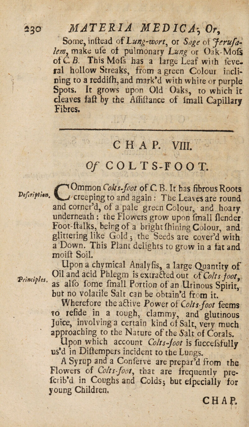 Some, inttead of Lung-wort, or Sage ot Jrrufa- lem, make ufe of pulmonary Lung or Oak-Mofs of C B. This Mofs has a large Leaf with feve. ral hollow Streaks, from a green Colour incli¬ ning to a reddifh,and mark’d with white or purple Spots. It grows upon Old Oaks, to which it cleaves fall by the Affiftance of imall Capillary Fibres. CHAP. VIII. Of C O L T S-F 0 0 T. COmmon Coltsfoot of C B. It has fibrous Roots 'creeping to and again : The Leaves are round and corner’d, of a pale green Colour, and hoary underneath: the Flowers grow upon fmall Render Foot-ftalks, being of a bright fhining Colour, and glittering like Gold 5 the Seeds are cover’d with a Down. This Plant delights to grow in a fat and moilt Soil. Upon a chymical Analyfis, a large Quantity of . Oil and acid Phlegm is extra&ed out of Colts toot.  as alfo fome fmall Portion of an Urinous Spirit, but no volatile Salt can be obtain’d from it. Wherefore the aUive Power of Coltsfoot feems to refide in a tough, clammy, and glutinous Juice, involving a certain kind ol Salt, very much approaching to the Nature of the Salt of Corals. Upon which account Coltsfoot is fuccefsfully us’d in Diftempers incident to the Lungs. A Syrup and a Conferve are prepar’d from the Flowers of Coltsfoot, that are frequently pre- fctib’d in Coughs and Colds5 but elpecially for young Children,