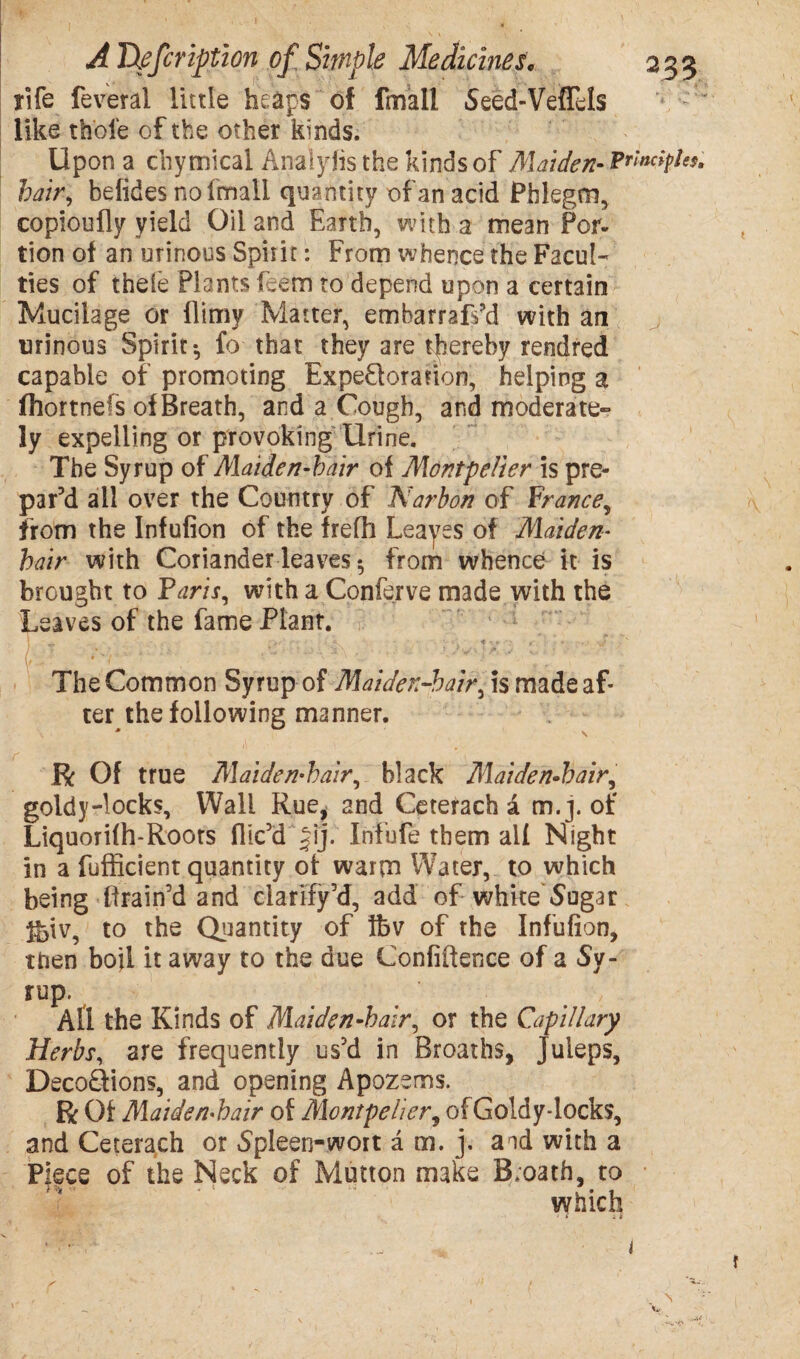 fife feveral little heaps of lmall Seed-Veflels like thole of the other kinds. Upon a chymieal Analylis the kinds of Maiden- Principles, hair, befides no lmall quantity of an acid Phlegm, copioufly yield Oil and Earth, with a mean Por¬ tion of an urinous Spirit: From whence the Facul¬ ties of theie Plants Cem to depend upon a certain Mucilage or flimy Matter, embarrap’d with an urinous Spirit-, fo that they are thereby rendred capable of promoting Expe&oranon, helping a fhortnels of Breath, and a Cough, and moderate¬ ly expelling or provoking Urine. The Syrup of Alaiden-bair of Alontpelier is pre¬ par’d ail over the Country of Narbon of France, from the Infufion of the frefh Leaves of Alaiden- bair with Coriander leavesfrom whence it is brought to Faris, with a Conferve made with the Leaves of the fame Plant. ! «. •>«--' r- .V - • • •-* '} f • . • J . ' The Common Syrup of Alaiden-bair, is made af¬ ter the following manner. R Of true Alaiden-bair, black Alaiden-bair, goldy-locks. Wall Rue, and Ceterach a m. j. of Liquorifh-Roors flic’d Jij. Infufe them all Night in a fufficient quantity of warm Water, to which being drain’d and clarify 5d, add of white Sugar ^iv, to the Quantity of tbv of the Infufion, then boil it away to the due Confidence of a Sy¬ rup. All the Kinds of Maiden-hair, or the Capillary Herbs, are frequently us5d in Broaths, Juleps, Deco£Hons, and opening Apozems. R Of Maiden-hair of Alontpelier, ofGoldy-locks, and Ceterach or Spleen-wort a m. j, aid with a Piece of the Neck of Mutton make B;oath, to which 1