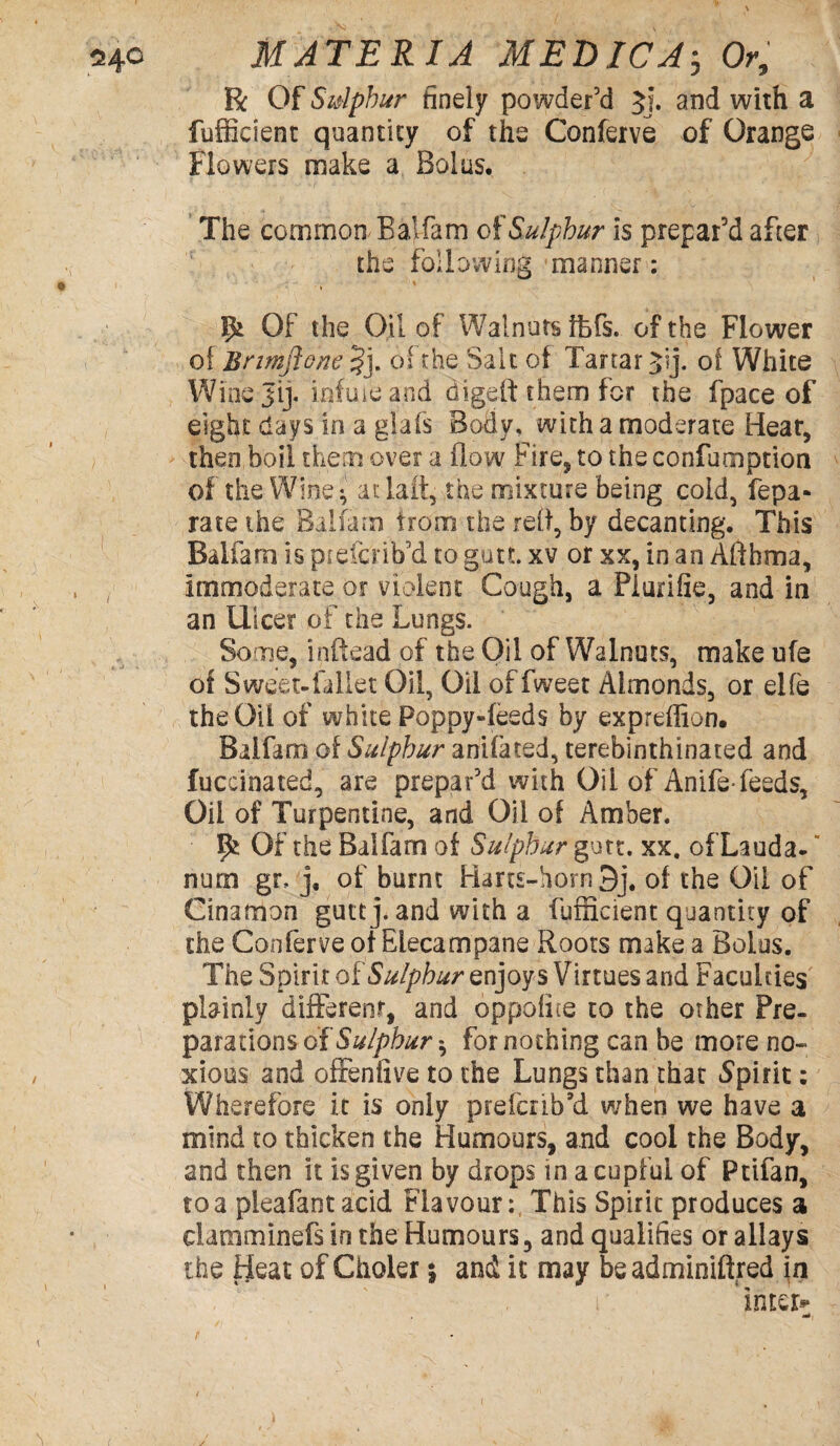 R Of Sidphur finely powder’d 5j. and with a fufficient quantity of the Conferve of Orange Flowers make a Bolus. The common Balfam of Sulphur is prepar’d after the following manner: * IJt Of the Oil of Walnuts ffefs. of the Flower of Bnmftone §j. of the Salt of Tartar of White Winejij. infuieand digeft them for the fpace of eight days in a glafs Body, with a moderate Hear, then boil them over a flow Fire, to the coofumption of the Wine *, at lait, the mixture being cold, fepa- rate the Balfam from the reft, by decanting. This Balfam is piefcfrib’d to gutt. xv or xx, in an Aft hma, immoderate or violent Cough, a Piurifie, and in an Ulcer of the Lungs. Some, inftead of the Oil of Walnuts, make ufe ot Sweet-iallet Oil, Oil offweet Almonds, or elfe the Oil of white Poppy-feeds by expreffion. Baifarn of Sulphur anifated, terebinthinated and fuccinated, are prepar’d with Oil of Anife* feeds. Oil of Turpentine, and Oil of Amber. ^ Of the Balfam of Sulphur gutt. xx. ofLauda- nurn gr, j, of burnt Harts-horn 3j# of the Oil of Cinamon gutt j. and with a fufficient quantity of the Conferve of Elecampane Roots make a Bolus. The Spirit of Sulphur enjoys Virtues and Faculties plainly different, and oppofice to the other Pre¬ parations of Sulphur-, for nothing can be more no¬ xious and offenfive to the Lungs than that Spirit: Wherefore it is only prefer ib’d when we have a mind to thicken the Humours, and cool the Body, and then it is given by drops in a cupful of Ptifan, to a pleafantacid Flavour:, This Spirit produces a clanuninefs in the Humours 3 and qualifies or allays the fjeat of Ciioler j and it may beadminiftred in r ’inter** tt*