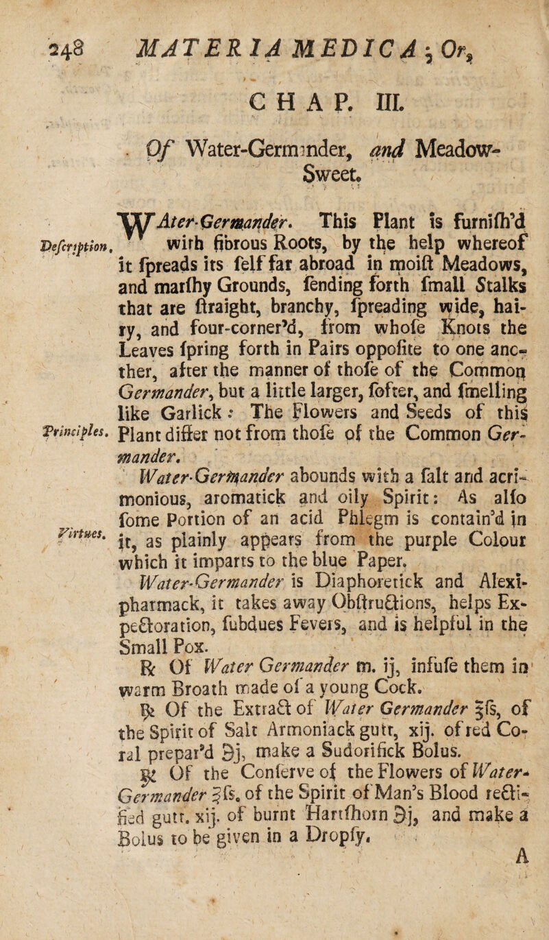 CHAP. III. Of Water-Germ ■ nder, and Meadow- Sweet. i ’j * j IKT At er-Germander. This Plant is furnifh'd Defection, wirh fibrous Roots, by the help whereof it fpreads its felffar abroad in moift Meadows, and marfhy Grounds, fending forth fmali Stalks that are ftraight, branchy, fpreading wide, hai¬ ry, and four-corner’d, from whofe Knots the Leaves fpring forth in Pairs oppofite to one ano¬ ther, after the manner of thofe of the Common Germander, but a little larger, fofter, and fmelling like Garlick .e The flowers and Seeds of thi§ Trim!pies, plant differ not from thofe of the Common Ger¬ mander. Water Germander abounds with a fait and acri¬ monious, aromatick and oily Spirit: As alfo fome Portion of an acid Phlegm is contain'd in virtues. as p}ainiy appears from the purple Colour which it imparts to the blue Paper. Water-Germander is Diaphoretick and Alexi- pharmack, it takes away ObftruQions, helps Ex- peroration, fubdues Fevers, and is helpful in the Small Pox. R Of Water Germander m. ij, infufe them in warm Broath made of a young Cock. Of the Extract of Water Germander jfs, of the Spirit of Salt Armeniack gu it, xij. of red Co¬ ral prepar’d Bj, make a Sudorifick Bolus. l Of the Conferve of the Flowers of Water* Germander §f$0 of the Spirit of Man's Blood re£fi- fed gun. xij. of burnt Hanfhorn 9j, and make a •n Bolus to be gn7en in a Dropfy« A