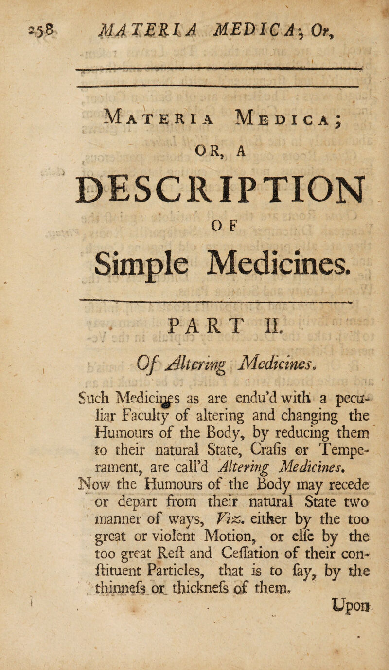 Materia Mbdica; ; OR, A DESCRIPTION 0 F Simple Medicines. PART II. Of Altering Medicines. Such Mediates as are endu’d with a pecu¬ liar Faculty of altering and changing the Humours of the Body, by reducing them to their natural State, Crafis or Tempe¬ rament, are call’d Altering Medicines. Now the Humours of the Body may recede or depart from their natural State two manner of ways, Viz. either by the too great or violent Motion, or elfe by the too great Reft and Ceffation of their con- ftituent Particles, that is to fay, by the thinnefs or thicknefs of them. Upon