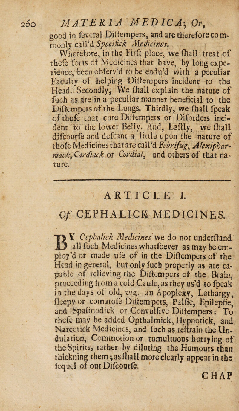 good in feverai Diftempers, and are therefore com* id only call’d Specific k Medicines. Wherefore, in the Firit place, we (hall treat of thefe forts of Medicines that have, by long expe¬ rience, been obferv’d ro be endu’d with a peculiar Faculty of helping Diftempers incident to the Head. Secondly, We fhall explain the nature of fuch as are in a peculiar manner beneficial to the Diftempersof the Lungs. Thirdly, we fhall fpeak ofthofe that cure Diffempers or Diforders inci¬ dent to the lower Belly, And, Laftly, we fhall difcourfe and defcant a little upon the nature of thofe Medicines that are call’d Febrifuge Alexiphar- tnack, Cardiack or Cordial, and others of that na¬ ture. ■ - -— ■■ - . - - - ARTICLE I. Of CEPHALICK MEDICINES. BY Cephalick Medicines we do not underftanA all fuch Medicines whatfoever as may be em¬ ploy’d or made ufe of in the Diftempersof the Head in general, but only fuch properly as are ca¬ pable of relieving the Diftempers of the Brain, proceeding from a cold Ca ufe, as they us’d to fpeak in the days of old, viz., an Apoplexy, Lethargy, fleepyor comatofe Diftempers, Palfie, Epilepfie, and Spafmodick or Convulfive Diftempers: To thefe may be added Opthalmick, Hypnotick, and Narcotick Medicines, and fuch as reftrain the Un¬ dulation, Commotionor tumultuous hurrying of the Spirits, rather by diluting the Humours than thickning them •, as fhall more clearly appear in the fequel of our Difcourfe.