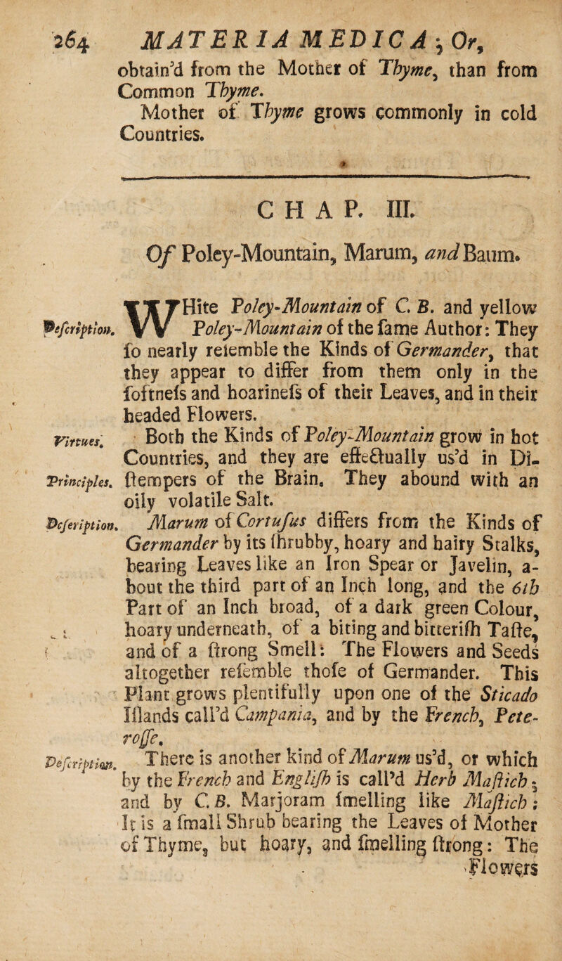 obtain'd from the Mother of Thyme9 than from Common Thyme. Mother of Thyme grows commonly in cold Countries. CHAR III. Of Poley-Mountain, Marum, and Baum. WHite Poky-Mountain of C B. and yellow Poky-Mountain of the fame Author: They fo nearly reiemble the Kinds of Germander, that they appear to differ from them only in the foftnefs and hoarinefs of their Leaves, and in their headed Flowers, Virtues. Both the Kinds of Poky-Mountain grow in hot Countries, and they are effeftuaiiy us'd in Di- Trincipks. (tempers of the Brain, They abound with an oily volatile Salt. pcferipion. Marum oiCortufus differs from the Kinds of Germander by its fhrubby, hoary and hairy Stalks, bearing Leaves like an Iron Spear or Javelin, a- bout the third part of an Inch long, and the 6th Part of an Inch broad, of a dark green Colour, ^ i hoary underneath, of a biting and bitterifh Tafte, ? and of a ftrong Smell : The Flowers and Seeds altogether referable thofe of Germander. This Plant grows plentifully upon one of the Sticado Iflands call'd Campania, and by the french, Pete- rojje, Pefcriptiw. There is another kind of Marum us’d, or which * by the French and Englifh is call’d Herb Maflich * and by G B. Marjoram fmeliing like Majlich; It is a fmall Shrub bearing the Leaves of Mother of Thyme, but hoary, and fmeliing ftrong: The •Flowers