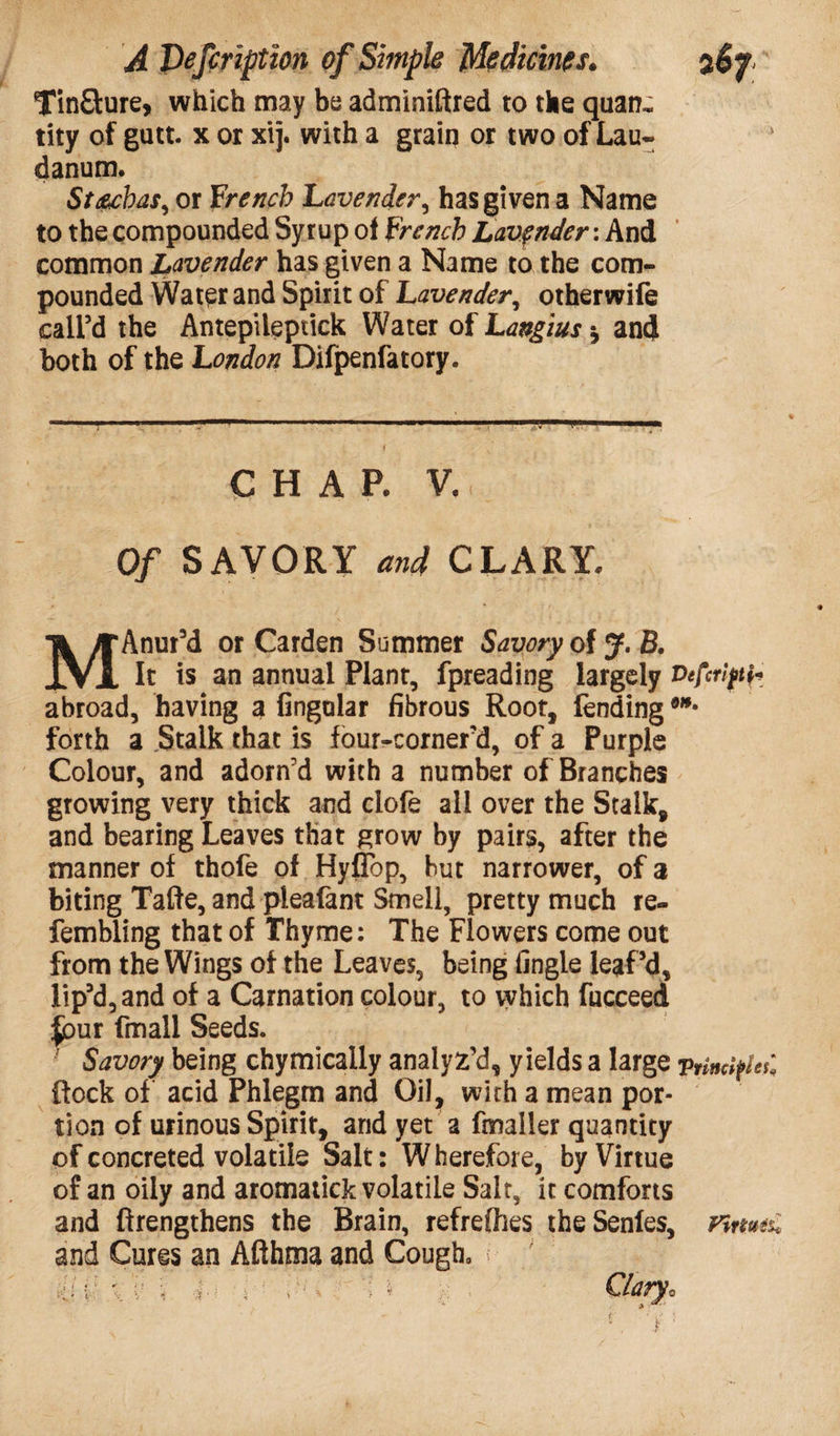 Tin&ure, which may be adminiftred to the quan, tity of gutt. x or xij. with a grain or two of Lau¬ danum. Stacbas, or french Lavender, has given a Name to the compounded Syrup of french Lavender: And common Lavender has given a Name to the com¬ pounded Water and Spirit of Lavender, otherwife call’d the Antepiieptick Water of Langius * and both of the London Difpenfatory. CHAP. V. Of SAVORY and CLARY. MAnur’d or Carden Summer Savory olJ.B, It is an annual Plant, fpreading largely Vefcriftf abroad, having a lingular fibrous Root, fending **' forth a Stalk that is four-cornefd, of a Purple Colour, and adorn’d with a number of Branches growing very thick and clofe all over the Stalk, and bearing Leaves that grow by pairs, after the manner of thofe of Hyffop, but narrower, of a biting Tafte, and pleafant Smell, pretty much re- fembling that of Thyme: The Flowers come out from the Wings of the Leaves, being fingle leaf’d, Iip’d,and of a Carnation colour, to which fucceed put fmall Seeds. Savory being chymically analyz’d, yields a large vrinctyeC flock of acid Phlegm and Oil, with a mean por¬ tion of urinous Spirit, and yet a fmaller quantity of concreted volatile Salt: Wherefore, by Virtue of an oily and aromatick volatile Salt, it comforts and ftrengthens the Brain, refrelhes theSenles, nmtu and Cures an Afihma and Cough, / r ’ Clary,