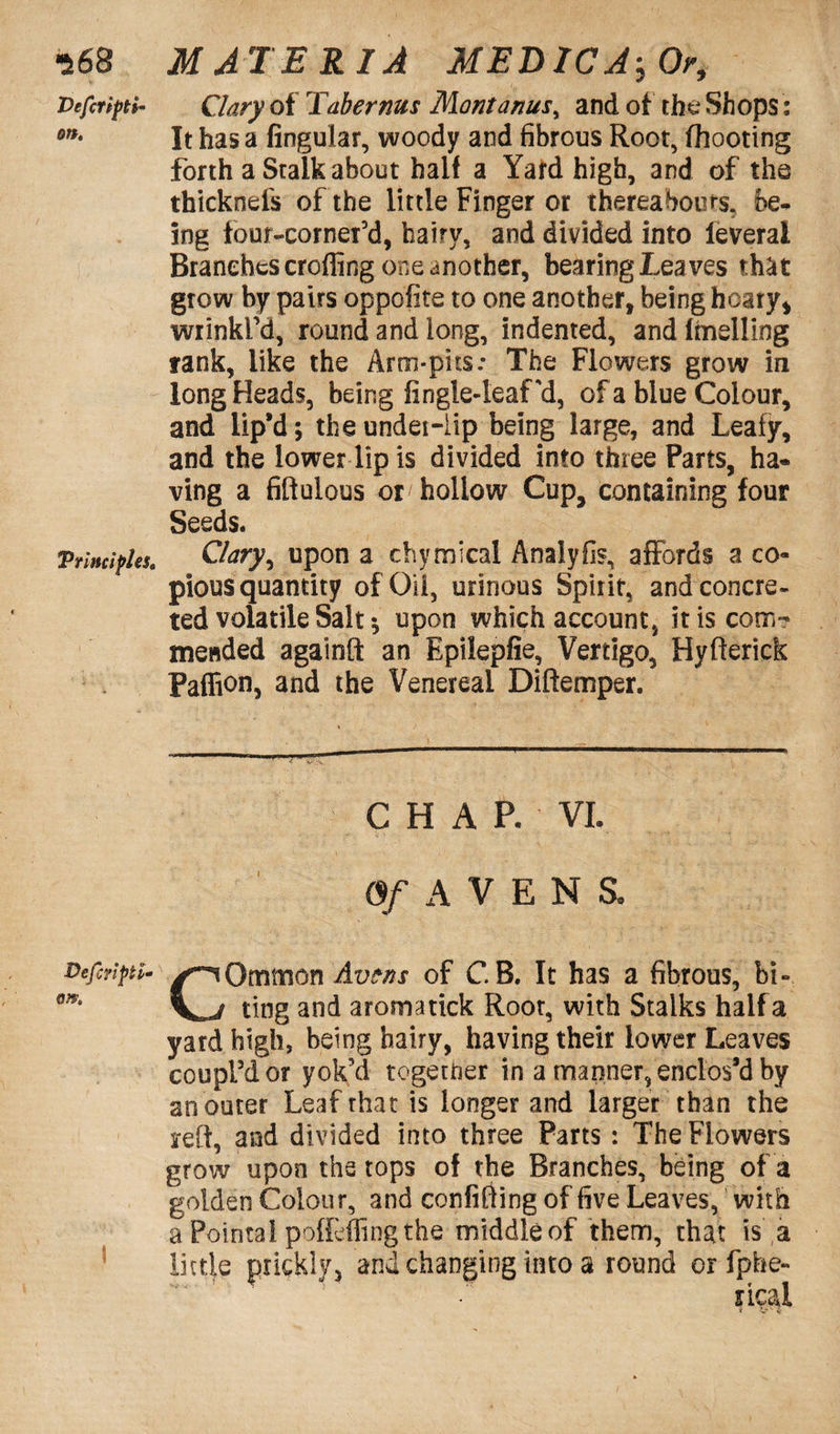 Vefinpti- Clary of Taber nus Mont anus, and of the Shops: on* It has a lingular, woody and fibrous Root, fhooting forth a Stalk about half a Yard high, and of the thicknds of the little Finger or thereabouts, be- ing four-cornefd, hairy, and divided into feverai Branches eroding one another, bearingLeaves that grow by pairs oppofite to one another, being hoary* wrinkl’d, round and long, indented, andlmelling rank, like the Arm-pits.- The Flowers grow in long Heads, being fingle-leaf'd, of a blue Colour, and lip’d; theundei-iip being large, and Leafy, and the lower lip is divided into three Parts, ha« ving a fiftulous or hollow Cup, containing four Seeds. Principles, Clary, upon a chymical Analyfis, affords a co¬ pious quantity of Oil, urinous Spirit, and concre¬ ted volatile Salt *, upon which account, it is com¬ mended againft an Epilepfie, Vertigo, Hyfterick Paffion, and the Venereal Diftemper. CHAP. VI. Of AVENS, Defiripti- Omtnon Avens of CB. It has a fibrous, bi- y j ting and aromatick Root, with Stalks half a yard high, being hairy, having their lower Leaves coupl’d or yok’d together in a manner, enclos’d by an outer Leaf that is longer and larger than the reft, and divided into three Parts: The Flowers grow upon the tops of the Branches, being of a golden Colour, and confifting of five Leaves, with aPointalpoffeffingthe middleof them, that is a little prickly, and changing into a round orfphe-