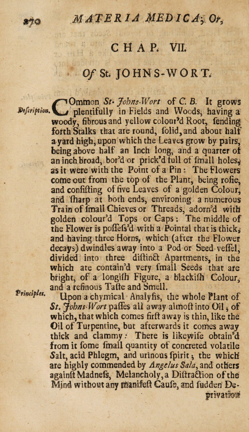 CHAR VIL 0/St. JOHNS-WORT* COmmon St• Johns Wort of C. B. It grows plentifully in Fields and Woods, having a woody, fibrous and yellow coloured Root, fending forth Stalks that are round, folid,and about half a yard high, upon which the Leaves grow by pairs, being above half an Inch long, and a Quarter of an inch broad, bor'd or prick’d full of final! holes,* as it were with the Point of a Pin; The Flowers come out from the top of the Plant, being rofie, and confifting of five Leaves of a golden Colour, and fharp at both ends, environing a numerous Train of fmallChievesor Threads, adorn'd with golden colour’d Tops or Gaps: The middle of the Flower is poflefs'd with a Pointai that is thicks and having three Horns* which (after the Flower decays) dwindles away into a Pod or Seed veffel, divided into three difttnfl: Apartments, in the which ate contain'd very l'mall Seeds that are bright, of a longifh Figure, a blackiUi Colour, and a refinous Tafte and Smell. Vfmap es. Qpojj a chymicai Analyfis, the whole Plant of St. Johns Wort pafles ail away alrnoft into Oil * of which, that which comes firft away is thin, like the Oil of Turpentine, but afterwards it comes away thick and clammy: There is likeyvife obtain'd from it fome finall quantity of concreted volatile Sait, acid Phlegm, and urinous fpirit* the which are highly commended by Angelus Bala, and others againfiMadnefs, Melancholy, a Diftra£tion of the Mini without any p&anifeft Cauls, and fed den De- pxwa mm