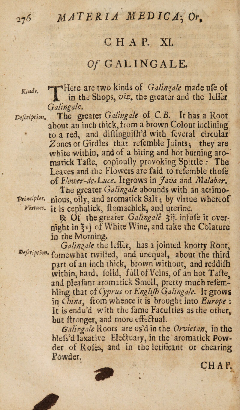 t C H A P. XL Of G ALINGALE. Kinds. •npHere are two kinds of Galingale made ufe of JL in the Shops, viz. the greater and the lefler Galingale. Vefinptfm. The greater Galingale of C. B. It has a Root about an inch thick, from a brown Colour inclining • to a red, and diftinguifh’d with feveral circular Zones or Girdles that refemble Joints ^ they are white within, and of a biting and hot burning aro- tnatickTafte, copjoufly provoking Sp’ttle .* The Leaves and the Flowers are faid to refemble thofe of flomr-de-Luce. It grows in Java and Malabar. The greater Galingale abounds with an acrimo- 1tynctples. pious, oily, and aromatick Sale ^ by virtue whereof Vinms. |t ]s cephalick, ftomachick, and uterine. ^ Of the greater Galingale Jij. infufe it over¬ night in |vj of White Wine, and take the Colature in the Morning. Galingale the leffer, has a jointed knotty Root, Pefttiptisn. foiliewhat twtfted, and unequal, about the third part of an inch thick, brown without, and reddifh within, hard, iolid, full of Veins, of an hot Tafte, and pleafant aromatick Smell, pretty muchrefem- bling that of Cyprus or Englijh Galingale. It grows in China, from whence it is brought into Europe : It is endu'd with the fame Faculties as the other, but Wronger, and more effe&ual. Galingale Roots ate us'd in the Orvietan, in the fokfs'd laxative EkSuary, in the aromatick Pow¬ der of Roles, and in the letificant or cheating Powder*. CHAP. *x