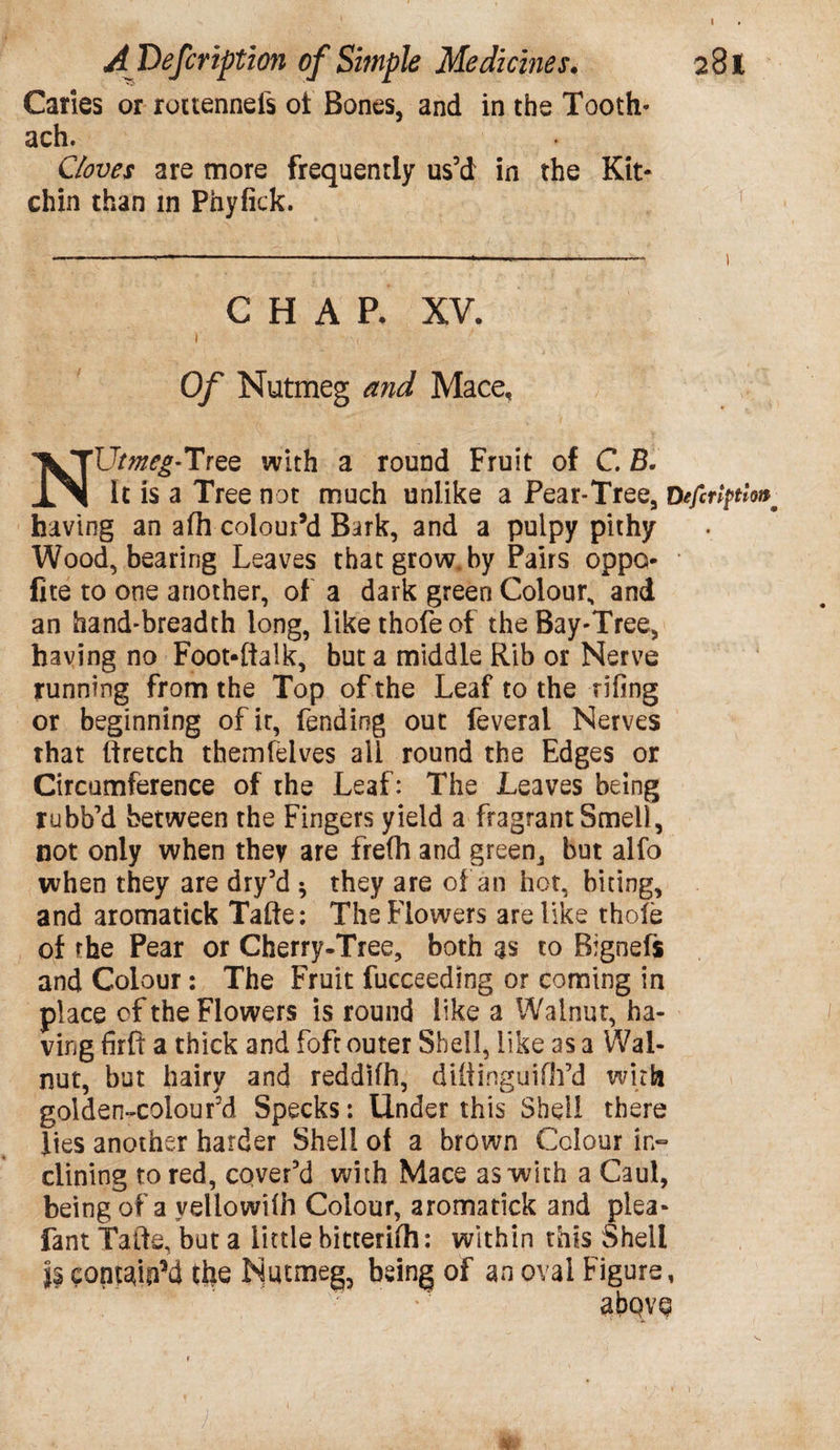 AfDefcription of Simple Medicines. 281 Caries or rottennefs ot Bones, and in the Tooth- ach. Cloves are more frequently us’d in the Kit- chin than in Pnyfick. CHAP. XV. i i Of Nutmeg and Mace, NUtmeg-Tree with a round Fruit of C. B. It is a Tree not much unlike a Pear-Tree, D having an afh colour’d Bark, and a pulpy pithy Wood, bearing Leaves that grow, by Pairs oppo- fite to one another, of a dark green Colour., and an hand-breadth long, likethofeof the Bay-Tree, having no Foot-ftalk, but a middle Rib or Nerve running from the Top of the Leaf to the rifing or beginning of it, fending out feveral Nerves that ftretch themfelves ail round the Edges or Circumference of the Leaf: The Leaves being rubb’d between the Fingers yield a fragrant Smell, not only when they are fre(h and green, but alfo when they are dry’d ^ they are of an hot, biting, and aromatick Tafte: The Flowers are like thofe of rhe Pear or Cherry-Tree, both as to Bignefs and Colour: The Fruit fucceedlng or coming in place of the Flowers is round like a Walnut, ha¬ ving firft a thick and foft outer Shell, like as a Wal¬ nut, but hairy and reddifh, diftinguifh’d with golden-colourd Specks: Under this Shell there lies another harder Shell of a brown Colour in¬ clining to red, cover’d with Mace as with a Caul, being of a yellowifh Colour, aromatick and plea- fant Tafte, but a little bitterifh: within this Shell IseontaipM the Nutmeg, being of an oval Figure, abQVQ l