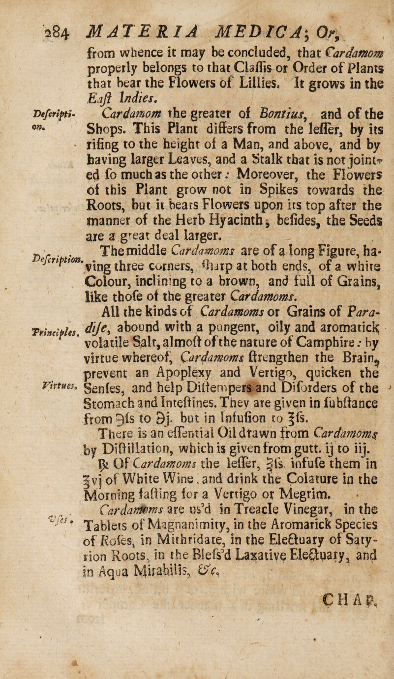 from whence it may be concluded, that Cardamom properly belongs to that Ciaflis or Order of Plants that bear the Flowers of Lillies, It grows in the Eajl ladies. Deferipti- Cardamom the greater of Bontius, and of the o;5* Shops. This Plant differs from the lefier, by its * riling to the height of a Man, and above, and by having larger Leaves, and a Stalk that is not joint¬ ed fo much as the other; Moreover, the Flowers of this Plant grow not in Spikes towards the Roots, but it bears Flowers upon its top after the manner of the Herb Hyacinth, befides, the Seeds are a great deal larger, re, ha- white Colour, inclining to a brown, and full of Grains, like thofe of the greater Cardamoms. All the kinds of Cardamoms or Grains of Para- Ttindphs, diJ€> abound with a pungent, oily and aromatick * volatile Salt, almoft of the nature of Camphire .• by virtue whereof, Cardamoms firengthen the Brain^ prevent an Apoplexy and Vertigo, quicken the virtues. genfes3 and help Diltempers and Diforders of the J Stomach and Inteftines. Tnev are given in fubftance from Qis to 9j. but in Infufion to Jfs. There is an effentiai Oil drawn from Cardamoms by Diftillaticn, which is given from gutt. ij to iij. Of Cardamoms the leffer, §fs. infufe them in |vj of White Wine .arid drink the Colature in the Morning faffing for a Vertigo or Megrim. Cardamoms are us5d in Treacle Vinegar, in the Vjts * Tablets of Magnanimity, in the Aromatick Species of Roles, in Mithridate, in the Electuary of Saty- non Roots, in the Biefs'd Laxative Electuary, and in Aqua Mirabilis, ©V* ^ * . The middle Cardamoms are of a long Figu efmption.^ three corners, ff urp at both ends, of a C H A B.