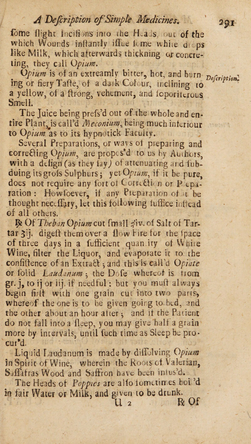 fome flight incffi>ns into ihe H.a is >ut of the which Wounds inffantly iflue k mc white d? ps like Milk, which af terwards thickning ox concre¬ ting, they call Opium. Opium is of an extreamly bitter^ hot, and burn D r ■« ing or fiery Table, of a dark Colour, inclining to, ecrt* a yellow, of a ftrong, vehement, and ioporitcrous Smell The Juice being prefs’d out of the whole and en* tire Plant Js call'd Meconitm%being much inkriour to Opium as to its hypnotick Faculty. Several Preparations, or wavs of preparing and cor reft ing Opium, are propis8d to us by Auihors, with a ddign(as they lay^ oi attenuating and fub- duing its grofs Sulphurs ; yet Opium, if it be pure, does not require any fort of Coruftn n or P epa- ration: Howfoever, if any Preparation of ji be thought necdTary, let this following fuffice in head of all others. ffc Of Theban Opium exit fmall ^iv.of Salt of Tar* tar Jij. digeff them over a flow Fire for the ipace of three days in a fufficient quan.ity of Wfiiie W ine, filter the Liquor, and evaporate it to the confidence of an Extraft *, and this is call'd Opiate or folid Laudanum $ the Dofe whereof is nom gr-j, to ij or iij. if needful: but you muff always begin firlt with one grain cut into two parrs* whereof the one is to be given going to bed, and the other about an hour alter ^ and if the Patient do not fall into a fleep, you may give half a grain more by intervals, until fuch time as Sleep be pro* cutM. Liquid Laudanum is made by diiFolving Opium in Spirit of Wine, wherein the Roots of Valerian, SafTafras Wood and Saffron have been infus'd. The Heads of Poppies are aifo iometirres hoi'd in fair Water or Milk, and given to be drunk. U 2 R Of