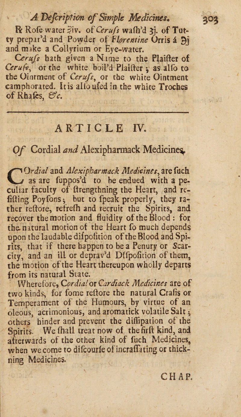 Be Rofe water $iv. of Cerufs waffa'd Jj. of Tat¬ ty prepar'd and Powder of Florentine Orris £ Qj and mike a Coliyrium or Eye-water. Cerufs hath given a Name to the Plaiftei of Cerufs, or the white boil'd Piaifter y ss alfo to the Oinrmenc of Cerufs, or the white Ointment camphorated. It is alfoufedin the white Troches of Rfaafes, ©V. ARTICLE IV. Of Cordial and Alexipharmack Medicine^. Or dial and Alexipharmack Medicines, are fuch as are fuppos'd to be endued with a pe¬ culiar faculty of ftrengthning the Heart, and re- lifting Poyfons^ but to fpeak properly, they ra¬ ther reftore, refrefh and recruit the Spirits, and recover the motion and fluidity of the Blood: for the. natural motion of the Heart fo much depends upon the laudable difpolltlon of the Blood and Spi¬ rits, that if there happen to be a Penury or Scar¬ city, and an ill or deprav'd Dlfpofidon of them, the motion of the Heart thereupon wholly departs from its natural State. Where fore9 Cordial or Qardiack Medicines are of two kinds, for fome reftore the natural Crafis or Temperament of the Humours, by virtue of an oleous, acrimonious, and aromatick volatile Salt * others hinder and prevent the diffipation of the Spirits. We fhall treat now of thefirft kind, and afterwards of the other kind of fuch Medicines, when we come to difeourfe ofincraffating or thick- ning Medicines,