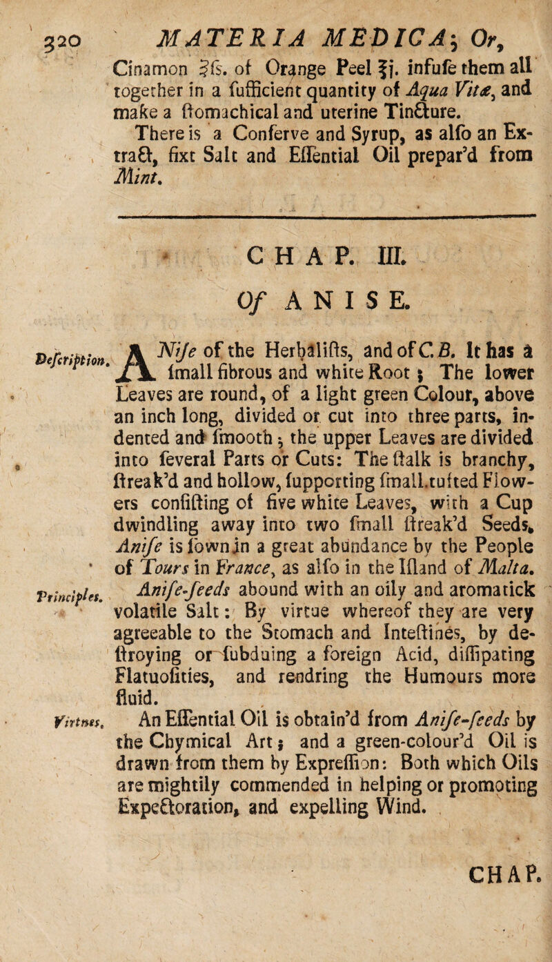 Cinamon ?f$. of Orange Peel f j. infufe them all together in a fufficient quantity of Aqua Vit£, and make a ftomachicai and uterine Tinfture. There is a Conferve and Syrup, as alfo an Ex- tra£f, fixt Salt and Eflential Oil prepar’d from Mint. CHAP. IIE Of ANISE. VercriMon A Aft/* of the Herbalifls, and of C. B. It has a * Imali fibrous and white Root; The lower Leaves are round, of a light green Colour, above an inch long, divided or cut into three parts, in¬ dented and fmooth $ the upper Leaves are divided into feverai Parts or Cuts: The (talk is branchy, ftreak’d and hollow, lupporting fmalLtufted Flow¬ ers confifting of five white Leaves, with a Cup dwindling away into two fmall ffreak’d Seeds* Anife islownjn a great abundance by the People * of Tours in France, as alfo in the Ifiand of Malta. Principles. Anife-feeds abound with an oily and aromatick volatile Salt: By virtue whereof they are very agreeable to the Stomach and Inteftines, by de¬ ploying or fubdaing a foreign Acid, diffipating Flatuofities, and rendring the Humours more fluid. Ytrims, An Eflential Oil is obtain’d from Anife-feeds by the Chymical Art $ and a green-colour’d Oil is drawn from them by Expreffion: Both which Oils aTe mightily commended in helping or promoting Expectoration* and expelling Wind. CHAP.