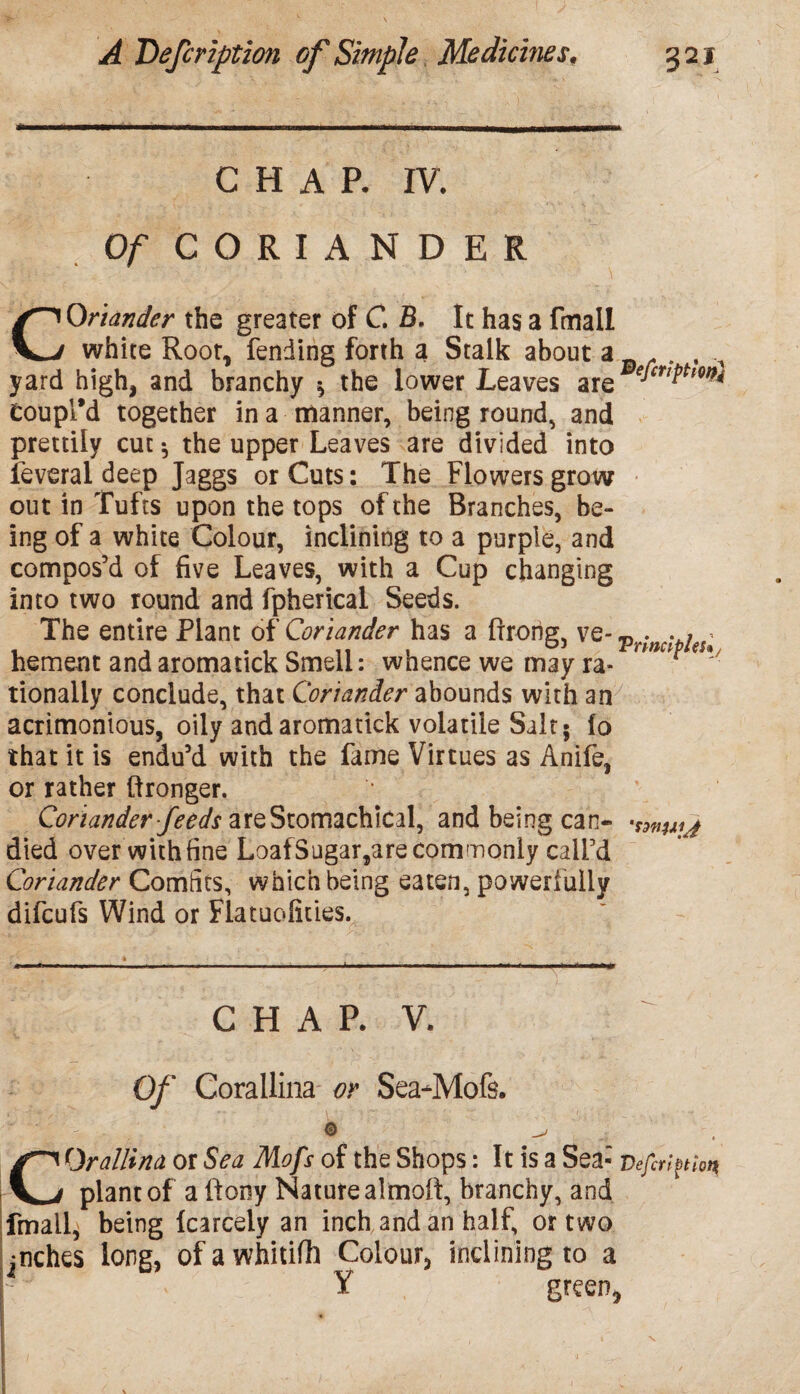 CHAR IV, Of CORIANDER COriander the greater of C. B. It has a ftnall white Root, fending forth a Stalk about a r . , A yard high, and branchy $ the lower Leaves are edcriPhm* Coupl’d together in a manner, being round, and prettily cut *, the upper Leaves are divided into feveral deep Jaggs or Cuts: The Flowers grow out in Tufts upon the tops of the Branches, be¬ ing of a white Colour, inclining to a purple, and compos’d of five Leaves, with a Cup changing into two round and fpherical Seeds. The entire Plant of Coriander has a ftrong, ve- Pr;nciPieSt hement andaromatick Smell: whence we may ra- rmcpf€*' tionally conclude, that Coriander abounds with an acrimonious, oily and aromatick volatile Salt* lo that it is endu’d with the fame Virtues as Anife, or rather ftronger. Coriander feeds areStomachical, and being can- •tHtujj died over with fine LoafSugar,are commonly call’d Coriander Comfits, which being eaten, powerfully difcufs Wind or Flatuofities. CHAP. V. Of Corallina or Sea-Mofs. ■ ’ l © C Or a Hi n a or Sea Mofs of the Shops: It is a Sea- v efiri^hn plant of a ftony Nature alrnoft, branchy, and fmail, being Icarcely an inch and an half, or two jnches long, ofawhitifh Colour, inclining to a Y green, I A ' f I .V