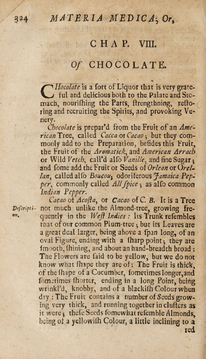 Defer ipti m. CHAP. VIII. Of CHOCOLATE. * * V Chocolate is a fort of Liquor that is very grate¬ ful and delicious both to the Palate and Sto¬ mach, nourifhing the Parts, ftrengthning, refto- / ring and recruiting the Spirits, and provoking Ve* nery, \ Chocolate is prepar'd from the Fruit of an Ame- ricanTiez, called Caeca or Cacao *, but they com¬ monly add to the Preparation, betides this Fruit, the Fruit of the Arematick, and American Arrach or Wild Vetch, call’d alfo Vanille, and fine Sugar -y and fome add the Fruit or Seeds of Orlean or Orel- lan, called alfo Boucou• odoriferous Jamaica Pep- per commonly called Allfpice $ as alfo common Indian Pepper. Cacao oi Acofta, or Cacao of C. B. It is a Tree not much unlike the Almond-tree, growing fre¬ quently in the Weft Indies : Its Trunk refembles that of our common Plum-tree ^ but its Leaves are a great deal larger, being above a fpan long, of an oval Figure, ending with a (harp point*, they are fmooth, (hining, and about an hand-breadth broad : The Flowers are (aid to be yellow, but we do not know what fhape they are of: The Fruit is thick, of thefhape of a Cucumber, fometimes longer,and fome times (hotter, ending in a long Poinr, being wrinkl'd, knobby, and oi a blackifh Colour when dry : The Fruit contains a number of Seeds grow¬ ing very thick, and running together in clufiers as it were 5 thefe Seeds fome what refemble Almonds, being oi a ydlowifh Colour, a little inclining to a