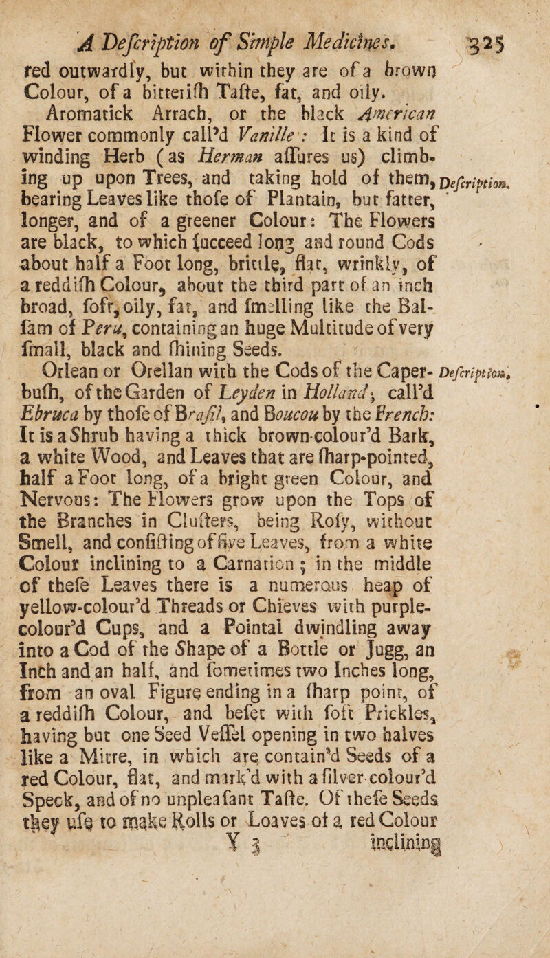 red outwardly, but within they are of a brown Colour, of a bitteiifh Tafte, fat, and oily. Aromatick Arrach, or the black American Flower commonly call’d Vanille : It is a kind of winding Herb (as Herman allures us) climb* ing up upon Trees, and taking hold of them bearing Leaves like thofe of Plantain, but fatter, longer, and of a greener Colour: The Flowers are black, to which (ucceed long and round Cods about half a Foot long, brittle, flat, wrinkly, of a reddilh Colour, about the third part of an inch broad, fofr,oily, fat, and (mailing like the Bai* fam of Yeru^ containing an huge Multitude of very fmall, black and fhining Seeds. Oriean or Orellan with the Cods of the Caper* Defcriftlor*. bufh, of the Garden of Leyden in Hollandj call’d Ebruca by thofe of BrafiU and Boucou by the French: It is a Shrub having a thick brown-colour’d Bark, a white Wood, and Leaves that are fharp-pointed, half a Foot long, of a bright green Colour, and Nervous: The Flowers grow upon the Tops of the Branches in Clutters, being Rofy, without Smell, and confiding of foe Leaves, from a white Colour inclining to a Carnation ; in the middle of thefe Leaves there is a numerous heap of yeilow-colour’d Threads or Chieves with purple- colour’d Cups, and a Pointal dwindling away into a Cod of the Shape of a Bottle or Jugg, an Inch and an half, and fo me times two Inches long, from an oval Figure ending in a (harp point, of a reddifh Colour, and befet with foft Prickles, having but one Seed Veflel opening in two halves like a Mitre, in which are contained Seeds of a red Colour, flat, and mark'd with a filver colour’d Speck, and of no unpleafant Tafte. Of thefe Seeds tlaey uf$ to Rolls or Loaves of a red Colour Y % indimng ;>