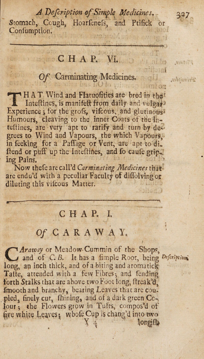 Stomach, Cough, Hoarfenefs, and Ptifick or Confumptioru CHAP, VI, Of Carminating Medicines, THAT Wind and Flatuofities are bred in the* Inteftines, is manifeft from daily and vulgar: Experience ; for the grofs, vifcous, and glutinous > Humours, cleaving to the inner Coats of the In- teftines, are very apt to ratify and turn by de¬ grees to Wind and Vapours, the which Vapours, in feeking for a Paffage or Vent, are apt to di, fiend or puff up the intefliftes, and fo caufe grip-/ ing Pains. * Now thefe are call’d Carminating Medicines that- are endu’d with a peculiar Faculty of diffblvingoi: diluting this vifcous Matter. CHAP. L O/CARAWAY, } CAraway or Meadow-Cummin of the Shop?, and of G B, It has a linnple Root, being long, ap inch thick, and of a biting and aromatiek Taite, attended with a few Fibres*, and fending forth Stalks that are above two Foot long, (freak’d, fmoothand branchy, bearing Leaves that are cou¬ pled a finely cut, fhining, and of a dark green Co¬ lour $ the Flowers grow in Tufts, compos’d of five white Leaves; wbofe Cup is chang’d into two