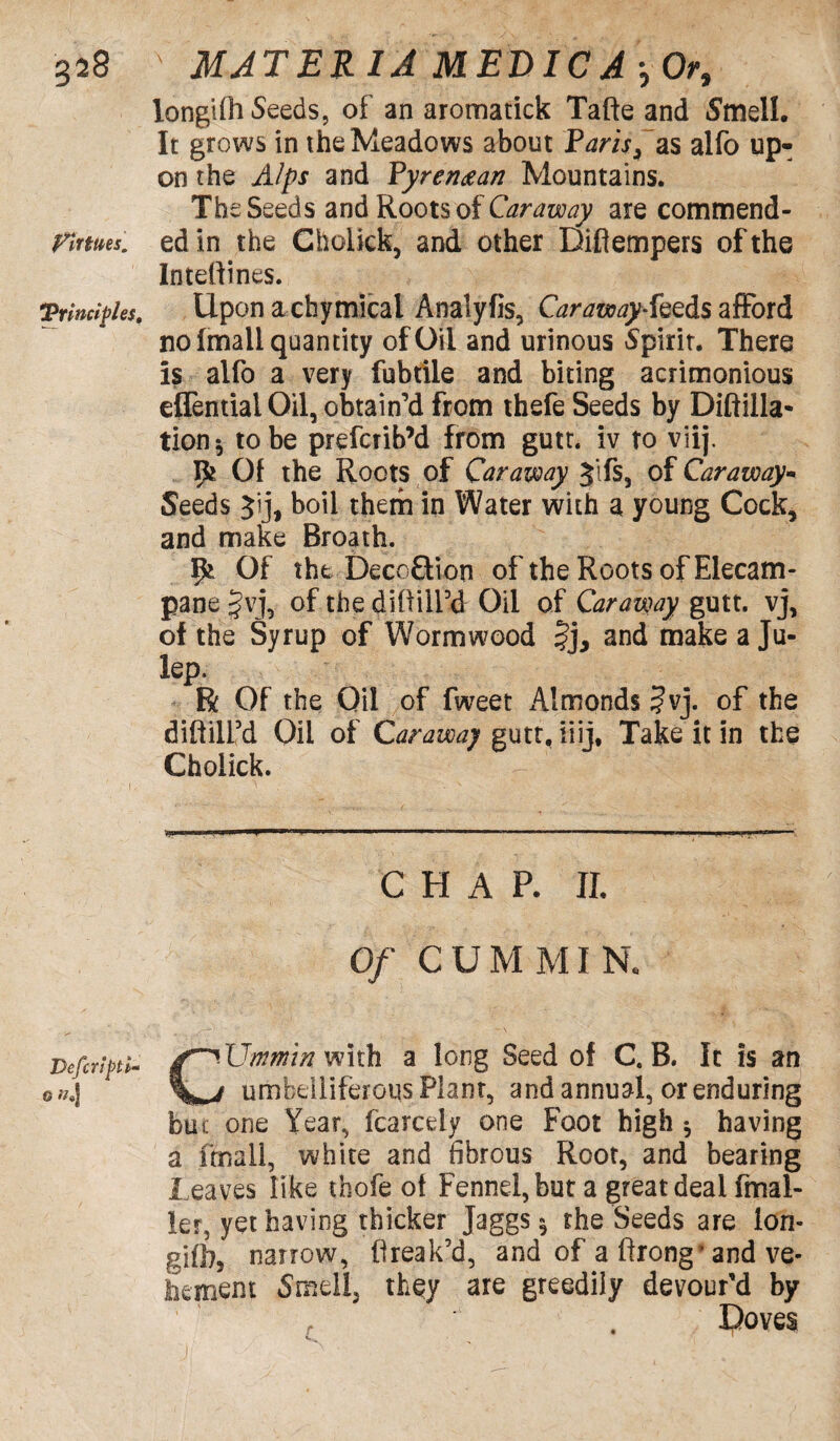 Virtues. \Principles, Defer 0 »«] longifh Seeds, of an aromatick Tafte and Smell. It grows in the Meadows about Paris, as alfo up¬ on the Alps and Pyrenean Mountains. The Seeds and Roots of Caraway are commend¬ ed in the Cholick, and other Difiempers of the Inteffines. Uponachymical Analyfis, Caraway-fezds afford no (mail quantity of Oil and urinous Spirit. There is alfo a very fubtile and biting acrimonious effential Oil, obtain’d from thefe Seeds by Diftilla* tion* to be preferib’d from gutt. iv to viij. 9* Of the Roots of Caraway Jifs, of Caraway- Seeds Jij, boil them in Water with a young Cock, and make Broath. Ifc Of the Deco&ion of the Roots of Elecam¬ pane §vj, of the cliMEd Oil of Caraway gutt. vj, of the Syrup of Wormwood Jj, and make a Ju¬ lep. R Of the Oil of fweet Almonds ?vj. of the diftilfd Oil of Caraway gutt, iiij, Take it in the Cholick. CHAP. II. Of CUM MIR CUmmin with a long Seed of C. B. It is an umbelliferous Plant, and annual, or enduring but one Year, fcarcely one Foot high * having a fmall, white and fibrous Root, and bearing Leaves like thofe of Fennel, but a great deal (mai¬ ler, yet having thicker Jaggs 5 the Seeds are ion- gifhj narrow, flreak’d, and of a firong’and ve¬ hement Smell, they are greedily devour’d by Doves