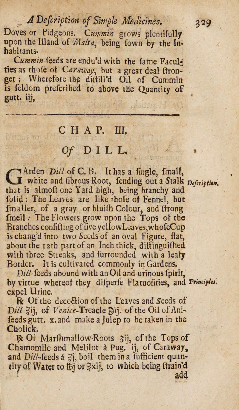 Doves or Pidgeons. Cummin grows plentifully upon the Ifland of Malta, being (own by the In- habitants- ^ Cummin feeds are endu’d with the fame Facul* ties as thole of Caraway, but a great deal ffron- ger : Wherefore the diifilPd Oil of Cummin is feldom prefcribed to above the Quantity of gutt. iij, CHAP- III, Of DILL. * G Arden Dill of C. B. It has a lingle, fmall, white and fibrous Root, fending out a Stalk vefenptfotK that is almoft one Yard high, being branchy and folid : The Leaves are like rhofe of Fennel, but fmailer, of a gray or bluifh Colour, and ftrong fmell: The Flowers grow upon the Tops of the Branches confining of five yeliowLeaves,whofeCup is chang'd into two Seeds of an oval Figure, flat, about the *2th part of an Inch thick, diftinguifhed with three Streaks, and furrounded with a leafy Border. It is cultivated commonly in Gardens. D/7/-feeds abound with an Oil and urinous fpirir, by virtue whereof they difperfe Flatuofities, and “Principles: expel Urine. R Of the deco&ion of the Leaves and Seeds of Dill Jij, of Venice-TrQaclQ ^ij. of the Oil of Am- feeds gutt. x.and make a Julep to be taken in the Cholick. ffc 01 Marfhmallow-Roots Jij, of the Tops of Chamomile and Melilot a Pug. ij, of Caraway, and D/7/-feeds d ?j, boil them in a fufficient quan* lity of Water to fcj or |xij, to which being firain'd add