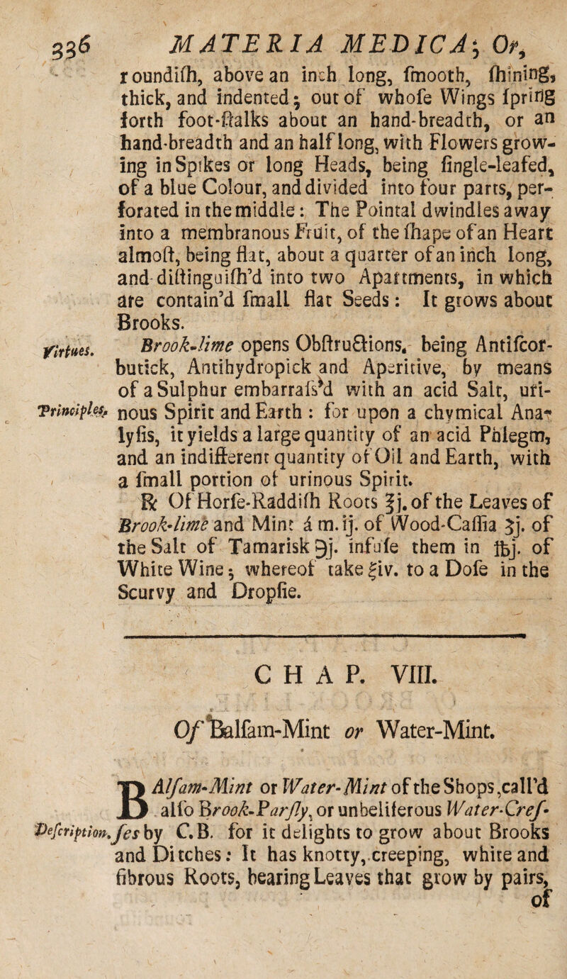 roundifh, above an inch long, fmooth, Alining* thick, and indented $ out of whofe Wings Ipririg forth foot-ftalks about an hand-breadth, or an hand-breadth and an half long, with Flo wers grow¬ ing in Spikes or long Heads, being fingle-leafed, of a blue Colour, and divided into four parts, per¬ forated in the middle: The Pointal dwindles away into a membranous Fruit, of the fhape of an Heart almoft, being flat, about a quarter of an inch long, and diftinguifh’d into two Apartments, in which are contain’d fmalL flat Seeds: It grows about Brooks. tfrftis. Brook-lime opens Qbftru&ions, being Antifcor- butick, Antihydropick and Aperitive, by means of a Sulphur embarrafsM with an acid Salt, uri- Tnnciples. nous Spirit and Earth : for upon a chymicai Ana* lyfis, it yields a large quantity of an acid Phlegm, and an indifferent quantity of Oil and Earth, with / a Email portion of urinous Spirit. Et Of Horfe-Raddifh Roots of the Leaves of Brook-lime and Mint d m.ij. of Wood-Caffia 5j. of the Salt of Tamarisk 9j. infufe them in ifej. of White Wine * whereof take £iv. to a Dofe in the Scurvy and Dropfie. CHAP. VIII. Of ifelfam-Mint or Water-Mint. BAlfam*Mint or Water-Mint of the Shops,call’d alfo l&rook-Farfly\ or unbeiiferous Water-Cref Pefcriptbn.fesby C.B. for it delights to grow about Brooks and Ditches: It has knotty, creeping, white and fibrous Roots, hearing Leaves that grow by pairs, of