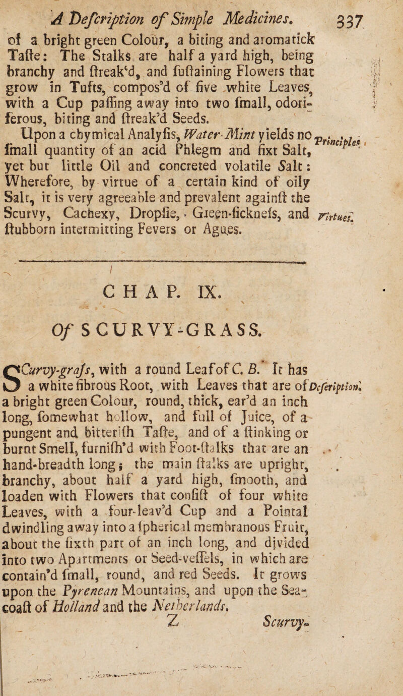 of a bright green Colour, a biting andaromarick Tafte: The Stalks are half a yard high, being branchy and ftreakcd, and fuffalning Flowers that grow in Tufts, compos’d of five white Leaves^ with a Cup paffing away into two fmall, odori- ferous, biting and (freak’d Seeds. Upon a chymical Anaiyfis, Water-Mint yields no v . . , fmall quantity of an acid Phlegm and fixt Sait, e*' yet but little Oil and concreted volatile Salt: Wherefore, by virtue of a certain kind of oily Salt, it is very agreeable and prevalent againft the Scurvy, Cachexy, Dropiie,. Gieen-fickneis, and rirtuei. ftubborn intermitting Fevers or Agu,es. CHAR IX. a \ Of SCURVY-GRASS. SCurvy-graJs^ with a round Leaf of C. B. It has a white fibrous Root, with Leaves that are ofDcfetiption. a bright green Colour, round, thick, ear’d an inch long, fomewhat hollow, and full of Juice, of a pungent and bitterKh Tafte, and of a Sinking or burnt Smell, furnifh’d with Foot-ftalks that are an . • hand-breadth long s the main (talks are upright, branchy, about half a yard high, fmooth, and loaden with Flowers that confift of four white Leaves, with a four-leav’d Cup and a Poiotal dwindling away into a (phericii membranous Fruit, about the fixth part of an inch long, and divided into two Apartments or Seed-veffels, in which are contain’d fmall, round, and red Seeds. It grows upon the Pyrenean Mountains, and upon the Sea- coaft of Holland and the Netherlands. Z Scurvy•