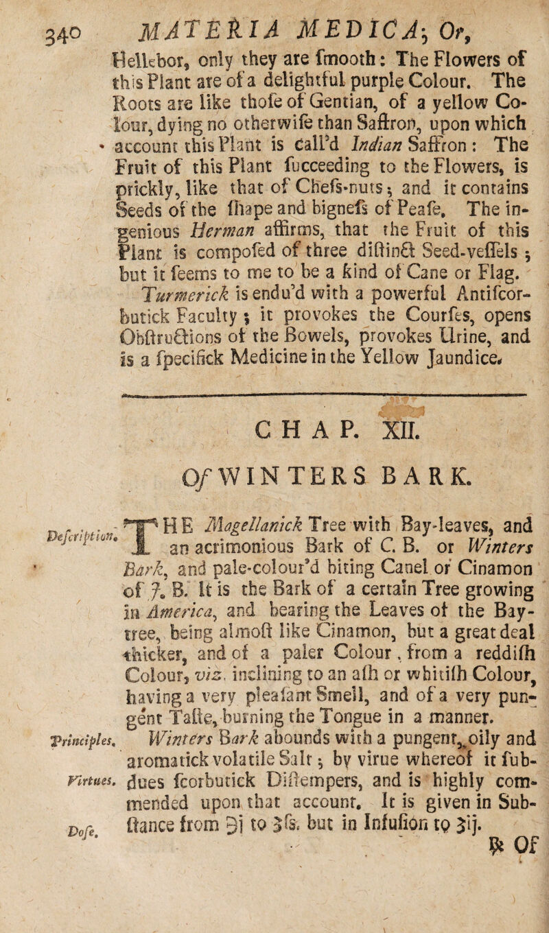 Helkbor, only they are fmooth: The Flowers of this Plant ate of a delightful purple Colour. The Roots a re like thole of Gentian, of a yellow Co¬ lour, dying no other wife than Saftron, upon which • account this Plant is CalFd Indian Saffron : The Fruit of this Plant fucceeding to the Flowers, is prickly, like that of Ch'efs-nuts * and it contains Seeds of the lliape and bignefs of Peak, The in¬ genious Herman affirms, that the Fruit of this Plant is compofed of three diffinO: Seed-veflels 5 hut it feems to me to be a kind of Cane or Flag. Turmerick is endu’d with a powerful Antifcor- feutick Faculty \ it provokes the Courfts, opens ObftruQions of the Bowels, provokes Urine, and is a fpecifiek Medicine in the Yellow Jaundice* CHAP- XII. O/WINTERS BARK. ^ lAagellamck Tree with Bay-leaves, and an acrimonious Bark of C.B. or Winters Bark, and pale-coiour’d biting Canel.of Cinamon of % B. It is the Bark of a certain Tree growing in America, and bearing the Leaves of the Bay- tree, being alfiioft like Cinamon, but a great deal thicker, and of a paler Colour. from a reddifh Colours viz, inclining to an alh or whitilh Colour, having a very plea fa nt Smell, and of a very pun¬ gent Talk,-burning the Tongue in a manner. ’Principles, Winters Bark abounds with a pungent^oily and aromatick volatile Salt * by virue whereof it fub- Firtues. fcorbutick Di (tempers, and is highly com¬ mended upon that account. It is given in Sub- Dore fiance from 9i to Sfc. but in Infufion to Jij. & Of