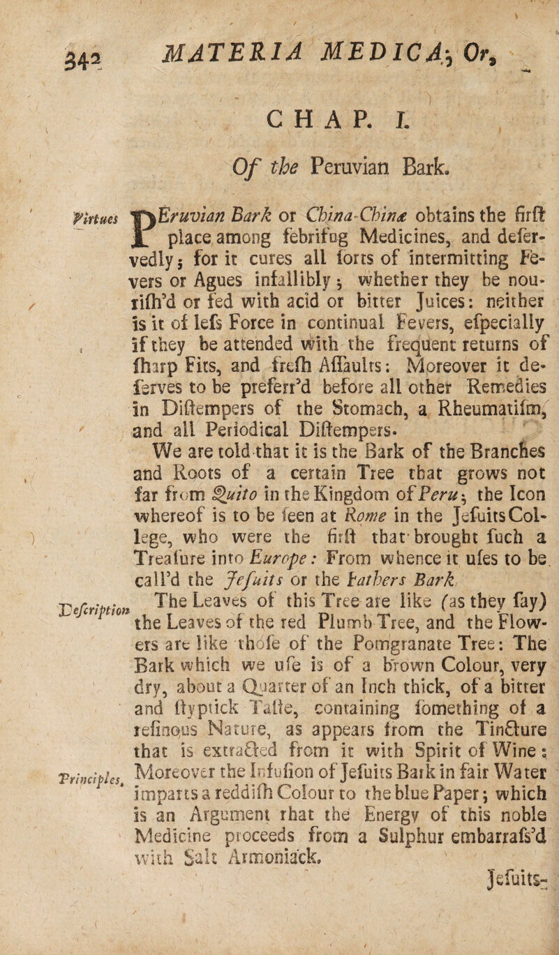 MATERIA MED ICA;0 0r9 CHAP. I Of the Peruvian Bark. Virtues 'TfEruvian Bark or China<Cbin& obtains the firft JL place among febrifog Medicines, and defer- vedlys for it cures ail ions of intermitting Fe¬ vers or Agues infallibly * whether they be nou- lifh’d or fed with acid or bitter Juices: neither is it of lefs Force in continual Fevers, efpecially , if they be attended with the frequent returns of (harp Fits, and frefh Aflaults: Moreover it de* ferves to be preferred before all other Remedies in Diftempers of the Stomach, a Rheumatilnn, and all Periodical Diftempers. We are told that it is the Bark of the Branches and Roots of a certain Tree that grows not far from Quito in the Kingdom of Peru*, the Icon whereof is to be feen at Rome in the Jefuits Col- ) lege, who were the firft that brought fuch a Treafure into Europe: From whence it ufes to be. call’d the Jefuits or the bathers Bark -p r . . The Leaves of this Tree are like fas they fay) Leaves of the red Plumb Tree, and the Flow¬ ers are like thdfe of the Pomgranate Tree: The Bark which we ufe is of a brown Colour, very dry, about a Quarter of an Inch thick, of a bitter and fiyptick Talie, containing fomething of a refinqus Nature, as appears from the Tinfiture that is extra&ed from it with Spirit of Wine s Trinciples Moreover the Infufion of Jefuits Baik in fair Water imparts a reddifh Colour to the blue Paper; which is an Argument that the: Energy of this noble Medicine proceeds from a Sulphur embarrafs’d with Salt Armoniack. ' ' / Jefuits- (