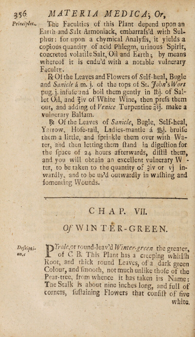 g$6 Principles,, Wefiipfl* 9it'C MATERIA MEDICOr, The Faculties of this Plant depend upon an Earth and Salt Armoniack, embarrais’d with Sul¬ phur: for upon a chymical Analyfis, it yields a copious quantity of acid Phlegm, urinous Spirit, concreted volatile Salt, Oil and Earth*, by means whereof it is endu’d with a notable vulnerary Faculty. Be Off he Leaves and Flowers of .Self heal. Bugle and Sanicle a m. j. of the tops of St. Johns Wort pu'g.j. infule'and boil them gently in ifej. of Sal- let Oil, and fiv of White Wine, then prefs them oot, and adding of Venice Turpentine ?ij. make a vulnerary Balfam. fk Of the Leaves of Sanicle, Bugle, Self-heal, Yarrow, Mofe-tail, Ladies-mantle & fej. bruife them a little, and fprinkle them over with Wa¬ ter, and then letting them (land in digeftion for the fpace of 24 hours afterwards, diflii them, and you will obtain an excellent vulnerary W - ter, to betaken to the quantity of Jiv or vj in¬ wardly, and to be us’d outwardly in wifhing and fomenting Wounds. C H A P. VII. Of W IN TER-GREE N. PTrole,or rounddeav’d Winter-green the greater, of C. B. This Plant has a creeping whitiffi Root, and thick round Leaves, of a dark green Colour, and fmooth, not much unlike thofe of the Pear-tree, from whence it has taken its Name; The Stalk fs about nine inches long, and full of corners, fufiaining Flowers that confiff of five white,