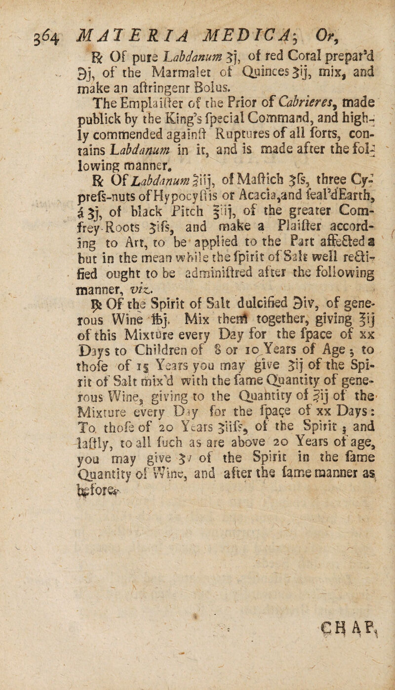 R Of pure Labdanum 3}, of red Coral prepar’d - 9j, of the Marrmlet of Quinces Jij, mix, and make an aftringenr Bolus. The Em plainer of the Prior of Cabrieres, made publick by the King's fpecial Command, and high-; ly commended a gain if Ruptures of all forts, con¬ tains Labdanum in it, and is made after the foD lowing manner* R Of Labdanum |uj, of Maffick 5fs, three Cy« prefs-nuts of Hypocyflis or Acacia,and feaPdEanh, a $], of black Pitch $lij, of the greater Com- frey Roots Jifs, and make a Platfter accord¬ ing to Art, co be applied to the Part affefteda but in the mean while the fpirit of Salt well recti¬ fied ought to be adminiftred after the following manner, viz.. 95 Of the Spirit of Salt dulcified 9iv, of gene* tons Wine fcj. Mix theii together, giving |ij of this Mixture every Day for^the fpace of xx Days to Children of § or 10 Years of Age $ to thofe ;of i| Years you may give Jij of the Spi¬ rit of Salt mix'd with the fame Quantity of gene¬ rous Wine3 giving to the Quantity of §ij of the* Mixture every Day for the fpace of xx Days: To. thofe of 20 Years of the Spirit 3 and daftly, to all fuch as are above 20 Years of age, you may give 57 of the Spirit in the fame Quantity of Wine, and after the lame manner as Merer m a?h