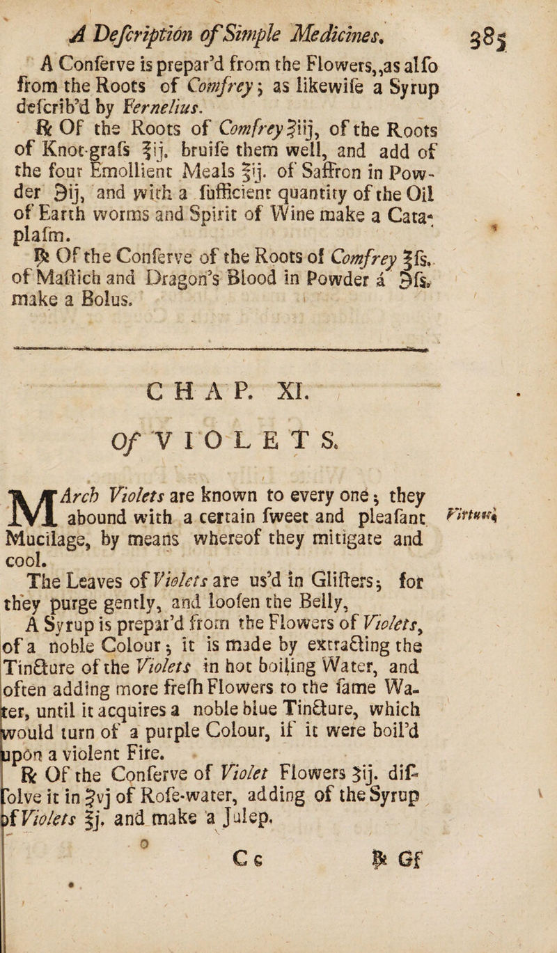 A Conferve is prepar’d from the Flowers„as alfo from the Roots of Comfrey; as likewife a Syrup deferib’d by Verne Hus. ft Of the Roots of Comfrey $iij, of the Roots of Knot-grafs f ij, bruife them well, and add of the four Emollient Meals |ij, of Saffron in Pow¬ der 9ij, and with a fufficient quantity of the Oil of Earth worms and Spirit of Wine make a Cata* plafm. Of the Conferve of the Roots of Comfrey |fs. of Maftich and Dragon’s Blood in Powder a £)f$9 make a Bolus, CHAR XL ; 0/ VIOLET S. ^ t MArcb Violets are known to every one * they abound with a certain fweet and pleafant Vinwq Mucilage, by means whereof they mitigate and cool. The Leaves of Violets are us’d in differs* for they purge gently, and loofen the Belly, A Syrup is prepar’d from the Flowers of Violets, of a noble Colour * it is made by extra&ing the Tinware of the Violets in hot boiling Water, and often adding more frefh Flowers to the fame Wa¬ ter, until it acquires a noble blue Tincture, which would turn of a purple Colour, if it were boil’d tipon a violent Fire. ft Of the Conferve of Violet Flowers 5ij* dif* olve it in Jvj of Rofe-water, adding of the Syrup f Violets !j\ and make a Julep, C e & Gf v