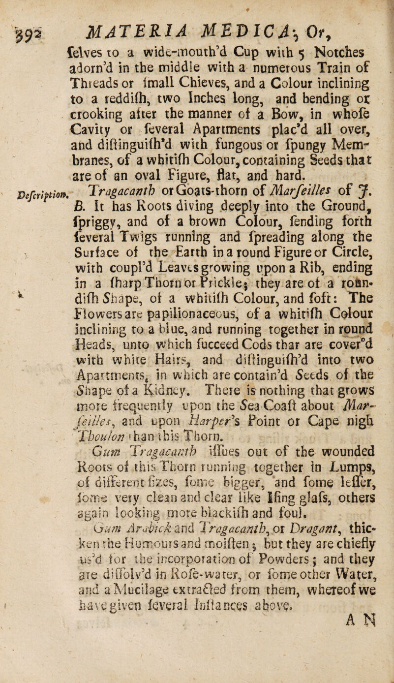 felves to a wide-mouth’d Cup with 5 Notches adorn’d in the middle with a numerous Train of Threads or imail Chieves, and a Colour inclining to a reddifh, two Inches long, and hending 01 crooking alter the manner of a Bow, in whofe Cavity or feveral Apartments plac’d all over, and difiinguifh’d with fungous or fpungy Mem¬ branes, of a whitifh Colour, containing Seeds that are of an oval Figure, flat, and hard. Tragacanth orGoats-thorn of Marfelites of J. B. It has Roots diving deeply into the Ground, fpriggy, and of a brown Colour, fending forth feveral Twigs running and fpreading along the Surface of the Earth in a round Figure or Circle, with coupl’d Leaves growing upon a Rib, ending in a (harp Thorn or Prickle; they are of a rotsn* difh Shape, of a whitifh Colour, and foft: The Flowers are papilionaceous, of a whitifh Colour inclining to a blue, and running together in round Heads, unto which fucceed Cods thar are covered with white Hairs, and difiinguifh’d into two Apartments, in which are contain’d Seeds of the Shape of a Kidney. There is nothing that grows more frequently upon the Sea-Coaft about Mar- jeilles, and upon Harper's Point or Cape nigh Thou/on eh an this Thorn. Gum Tragacanth Hides out of the wounded Roots of this Thorn running together in Lumps, qf different fi^es, feme bigger, and fome lefler, fome very clean and clear like King glafs, others again looking more biackifli and foul. Gum Arabic A and Tragaeanih, 0 r Dragant, thic¬ ken the Humours and moiften; but they are chiefly us’d tor the incorporation of Powders; and they ate diOolv’d in Role-wa ter, or fome other Water, and a Mucilage extracted from them, whereof we have given feveral Miances above* s AN