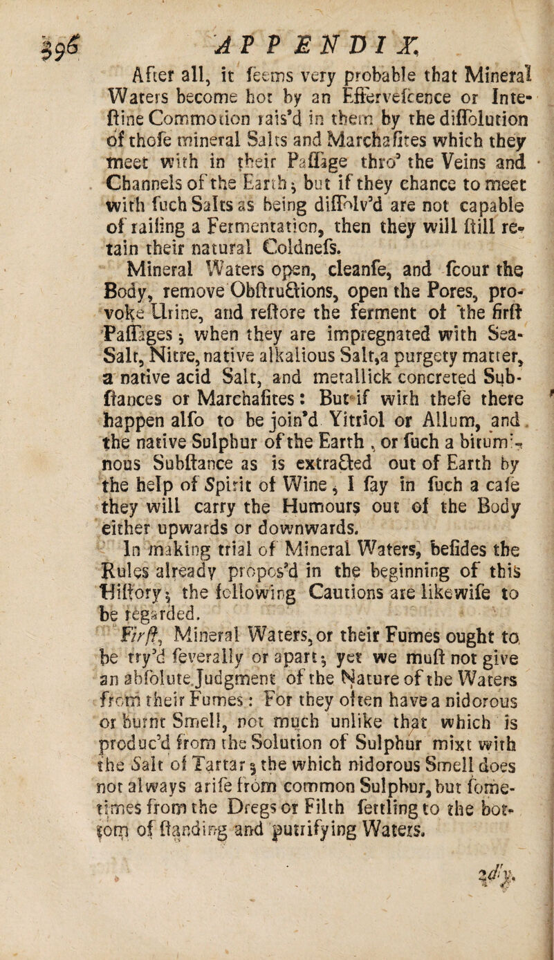 After all, it feems very probable that Mineral Waters become hot by an Eftervefcence or Inte- ftine Commotion rais’d in them by the diflolution of thofe mineral Saits and Marcha fires which they meet with in their Paflage thro3 the Veins and • Channels of the Earth ^ but if they chance to meet with fuch Salts as being diflMvM are not capable of railing a Fermentation, then they will ftill re¬ tain their natural Coldnefs. Mineral Waters open, cleanfe, and fcour the Body, remove ObftruQions, open the Pores, pro¬ voke Urine, and reftore the ferment ot ‘the firtf PafEtges * when they are impregnated with Sea- Salt, Nitre, native alkaiious Salt,a purgety matter, a native acid Salt, and metallick concreted Sub¬ fiances or Marchafites: But if with tbefe there happen aifo to he join’d Yitriol or Allum, and the native Sulphur of the Earth , or fuch a bitum^ nous Subftance as is extracted out of Earth by the help of Spirit of Wine * I fay in fuch a cale they will carry the Humours out of the Body either upwards or downwards. In making trial of Mineral Waters, befides the Rules already propos’d in the beginning of this Wiffory $ the following Cautions are like wife to be regarded. Fir ft., Mineral Waters, or their Fumes ought to be try’d feveraily or apart •, yet we muft not give an a b folate Judgment of the Nature of the Waters from their Fumes: For they often have a nidorous or burnt Smell, net much unlike that which is produc’d from the Solution of Sulphur mixt with the Salt ol Tartar 3 the which nidorous Smell does not always arife from common Sulphur,but fome- times from the Dregs or Filth fettling to the bot- |orp of {landing and ^unifying Waters,